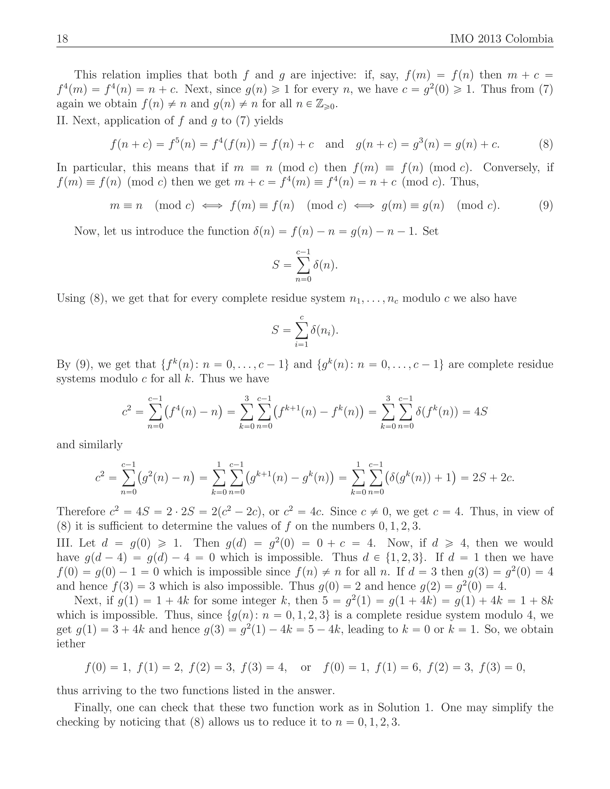 18 IMO 2013 Colombia
This relation implies that both f and g are injective: if, say, fpmq “ fpnq then m ` c “
f4
pmq “ f4
pnq “ n ` c. Next, since gpnq ě 1 for every n, we have c “ g2
p0q ě 1. Thus from (7)
again we obtain fpnq ‰ n and gpnq ‰ n for all n P Zě0.
II. Next, application of f and g to (7) yields
fpn ` cq “ f5
pnq “ f4
pfpnqq “ fpnq ` c and gpn ` cq “ g3
pnq “ gpnq ` c. (8)
In particular, this means that if m ” n pmod cq then fpmq ” fpnq pmod cq. Conversely, if
fpmq ” fpnq pmod cq then we get m ` c “ f4
pmq ” f4
pnq “ n ` c pmod cq. Thus,
m ” n pmod cq ðñ fpmq ” fpnq pmod cq ðñ gpmq ” gpnq pmod cq. (9)
Now, let us introduce the function δpnq “ fpnq ´ n “ gpnq ´ n ´ 1. Set
S “
c´1ÿ
n“0
δpnq.
Using (8), we get that for every complete residue system n1, . . . , nc modulo c we also have
S “
cÿ
i“1
δpniq.
By (9), we get that tfk
pnq: n “ 0, . . . , c ´ 1u and tgk
pnq: n “ 0, . . . , c ´ 1u are complete residue
systems modulo c for all k. Thus we have
c2
“
c´1ÿ
n“0
`
f4
pnq ´ n
˘
“
3ÿ
k“0
c´1ÿ
n“0
`
fk`1
pnq ´ fk
pnq
˘
“
3ÿ
k“0
c´1ÿ
n“0
δpfk
pnqq “ 4S
and similarly
c2
“
c´1ÿ
n“0
`
g2
pnq ´ n
˘
“
1ÿ
k“0
c´1ÿ
n“0
`
gk`1
pnq ´ gk
pnq
˘
“
1ÿ
k“0
c´1ÿ
n“0
`
δpgk
pnqq ` 1
˘
“ 2S ` 2c.
Therefore c2
“ 4S “ 2 ¨ 2S “ 2pc2
´ 2cq, or c2
“ 4c. Since c ‰ 0, we get c “ 4. Thus, in view of
(8) it is suﬃcient to determine the values of f on the numbers 0, 1, 2, 3.
III. Let d “ gp0q ě 1. Then gpdq “ g2
p0q “ 0 ` c “ 4. Now, if d ě 4, then we would
have gpd ´ 4q “ gpdq ´ 4 “ 0 which is impossible. Thus d P t1, 2, 3u. If d “ 1 then we have
fp0q “ gp0q ´ 1 “ 0 which is impossible since fpnq ‰ n for all n. If d “ 3 then gp3q “ g2
p0q “ 4
and hence fp3q “ 3 which is also impossible. Thus gp0q “ 2 and hence gp2q “ g2
p0q “ 4.
Next, if gp1q “ 1 ` 4k for some integer k, then 5 “ g2
p1q “ gp1 ` 4kq “ gp1q ` 4k “ 1 ` 8k
which is impossible. Thus, since tgpnq: n “ 0, 1, 2, 3u is a complete residue system modulo 4, we
get gp1q “ 3 ` 4k and hence gp3q “ g2
p1q ´ 4k “ 5 ´ 4k, leading to k “ 0 or k “ 1. So, we obtain
iether
fp0q “ 1, fp1q “ 2, fp2q “ 3, fp3q “ 4, or fp0q “ 1, fp1q “ 6, fp2q “ 3, fp3q “ 0,
thus arriving to the two functions listed in the answer.
Finally, one can check that these two function work as in Solution 1. One may simplify the
checking by noticing that (8) allows us to reduce it to n “ 0, 1, 2, 3.
 