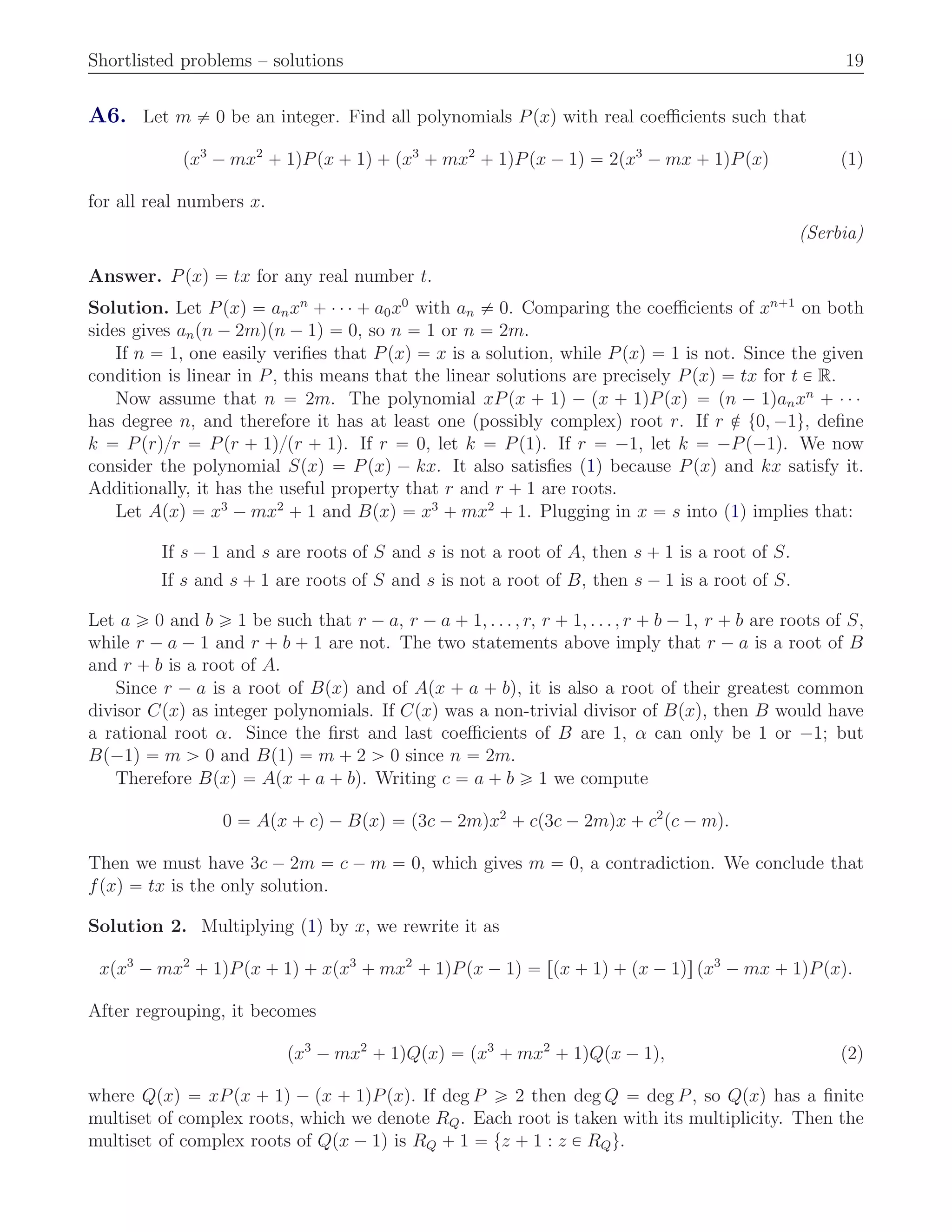 Shortlisted problems – solutions 19
A6. Let m ‰ 0 be an integer. Find all polynomials Ppxq with real coeﬃcients such that
px3
´ mx2
` 1qPpx ` 1q ` px3
` mx2
` 1qPpx ´ 1q “ 2px3
´ mx ` 1qPpxq (1)
for all real numbers x.
(Serbia)
Answer. Ppxq “ tx for any real number t.
Solution. Let Ppxq “ anxn
` ¨ ¨ ¨ ` a0x0
with an ‰ 0. Comparing the coeﬃcients of xn`1
on both
sides gives anpn ´ 2mqpn ´ 1q “ 0, so n “ 1 or n “ 2m.
If n “ 1, one easily veriﬁes that Ppxq “ x is a solution, while Ppxq “ 1 is not. Since the given
condition is linear in P, this means that the linear solutions are precisely Ppxq “ tx for t P R.
Now assume that n “ 2m. The polynomial xPpx ` 1q ´ px ` 1qPpxq “ pn ´ 1qanxn
` ¨ ¨ ¨
has degree n, and therefore it has at least one (possibly complex) root r. If r R t0, ´1u, deﬁne
k “ Pprq{r “ Ppr ` 1q{pr ` 1q. If r “ 0, let k “ Pp1q. If r “ ´1, let k “ ´Pp´1q. We now
consider the polynomial Spxq “ Ppxq ´ kx. It also satisﬁes (1) because Ppxq and kx satisfy it.
Additionally, it has the useful property that r and r ` 1 are roots.
Let Apxq “ x3
´ mx2
` 1 and Bpxq “ x3
` mx2
` 1. Plugging in x “ s into (1) implies that:
If s ´ 1 and s are roots of S and s is not a root of A, then s ` 1 is a root of S.
If s and s ` 1 are roots of S and s is not a root of B, then s ´ 1 is a root of S.
Let a ě 0 and b ě 1 be such that r ´ a, r ´ a ` 1, . . . , r, r ` 1, . . . , r ` b ´ 1, r ` b are roots of S,
while r ´ a ´ 1 and r ` b ` 1 are not. The two statements above imply that r ´ a is a root of B
and r ` b is a root of A.
Since r ´ a is a root of Bpxq and of Apx ` a ` bq, it is also a root of their greatest common
divisor Cpxq as integer polynomials. If Cpxq was a non-trivial divisor of Bpxq, then B would have
a rational root α. Since the ﬁrst and last coeﬃcients of B are 1, α can only be 1 or ´1; but
Bp´1q “ m ą 0 and Bp1q “ m ` 2 ą 0 since n “ 2m.
Therefore Bpxq “ Apx ` a ` bq. Writing c “ a ` b ě 1 we compute
0 “ Apx ` cq ´ Bpxq “ p3c ´ 2mqx2
` cp3c ´ 2mqx ` c2
pc ´ mq.
Then we must have 3c ´ 2m “ c ´ m “ 0, which gives m “ 0, a contradiction. We conclude that
fpxq “ tx is the only solution.
Solution 2. Multiplying (1) by x, we rewrite it as
xpx3
´ mx2
` 1qPpx ` 1q ` xpx3
` mx2
` 1qPpx ´ 1q “ rpx ` 1q ` px ´ 1qs px3
´ mx ` 1qPpxq.
After regrouping, it becomes
px3
´ mx2
` 1qQpxq “ px3
` mx2
` 1qQpx ´ 1q, (2)
where Qpxq “ xPpx ` 1q ´ px ` 1qPpxq. If deg P ě 2 then deg Q “ deg P, so Qpxq has a ﬁnite
multiset of complex roots, which we denote RQ. Each root is taken with its multiplicity. Then the
multiset of complex roots of Qpx ´ 1q is RQ ` 1 “ tz ` 1 : z P RQu.
 