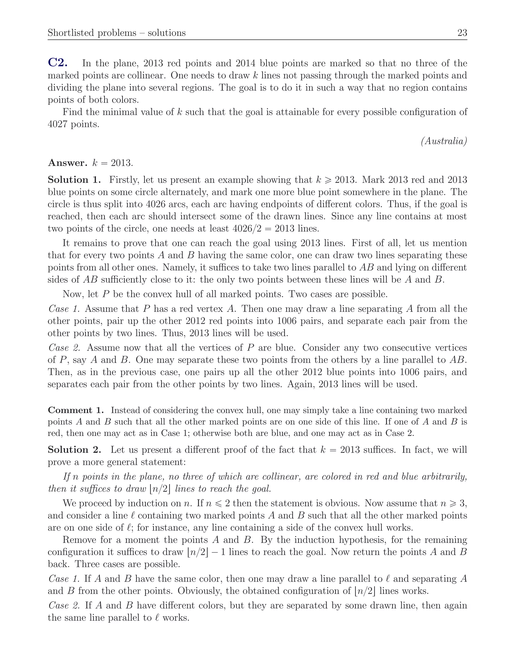 Shortlisted problems – solutions 23
C2. In the plane, 2013 red points and 2014 blue points are marked so that no three of the
marked points are collinear. One needs to draw k lines not passing through the marked points and
dividing the plane into several regions. The goal is to do it in such a way that no region contains
points of both colors.
Find the minimal value of k such that the goal is attainable for every possible conﬁguration of
4027 points.
(Australia)
Answer. k “ 2013.
Solution 1. Firstly, let us present an example showing that k ě 2013. Mark 2013 red and 2013
blue points on some circle alternately, and mark one more blue point somewhere in the plane. The
circle is thus split into 4026 arcs, each arc having endpoints of diﬀerent colors. Thus, if the goal is
reached, then each arc should intersect some of the drawn lines. Since any line contains at most
two points of the circle, one needs at least 4026{2 “ 2013 lines.
It remains to prove that one can reach the goal using 2013 lines. First of all, let us mention
that for every two points A and B having the same color, one can draw two lines separating these
points from all other ones. Namely, it suﬃces to take two lines parallel to AB and lying on diﬀerent
sides of AB suﬃciently close to it: the only two points between these lines will be A and B.
Now, let P be the convex hull of all marked points. Two cases are possible.
Case 1. Assume that P has a red vertex A. Then one may draw a line separating A from all the
other points, pair up the other 2012 red points into 1006 pairs, and separate each pair from the
other points by two lines. Thus, 2013 lines will be used.
Case 2. Assume now that all the vertices of P are blue. Consider any two consecutive vertices
of P, say A and B. One may separate these two points from the others by a line parallel to AB.
Then, as in the previous case, one pairs up all the other 2012 blue points into 1006 pairs, and
separates each pair from the other points by two lines. Again, 2013 lines will be used.
Comment 1. Instead of considering the convex hull, one may simply take a line containing two marked
points A and B such that all the other marked points are on one side of this line. If one of A and B is
red, then one may act as in Case 1; otherwise both are blue, and one may act as in Case 2.
Solution 2. Let us present a diﬀerent proof of the fact that k “ 2013 suﬃces. In fact, we will
prove a more general statement:
If n points in the plane, no three of which are collinear, are colored in red and blue arbitrarily,
then it suﬃces to draw tn{2u lines to reach the goal.
We proceed by induction on n. If n ď 2 then the statement is obvious. Now assume that n ě 3,
and consider a line ℓ containing two marked points A and B such that all the other marked points
are on one side of ℓ; for instance, any line containing a side of the convex hull works.
Remove for a moment the points A and B. By the induction hypothesis, for the remaining
conﬁguration it suﬃces to draw tn{2u ´ 1 lines to reach the goal. Now return the points A and B
back. Three cases are possible.
Case 1. If A and B have the same color, then one may draw a line parallel to ℓ and separating A
and B from the other points. Obviously, the obtained conﬁguration of tn{2u lines works.
Case 2. If A and B have diﬀerent colors, but they are separated by some drawn line, then again
the same line parallel to ℓ works.
 