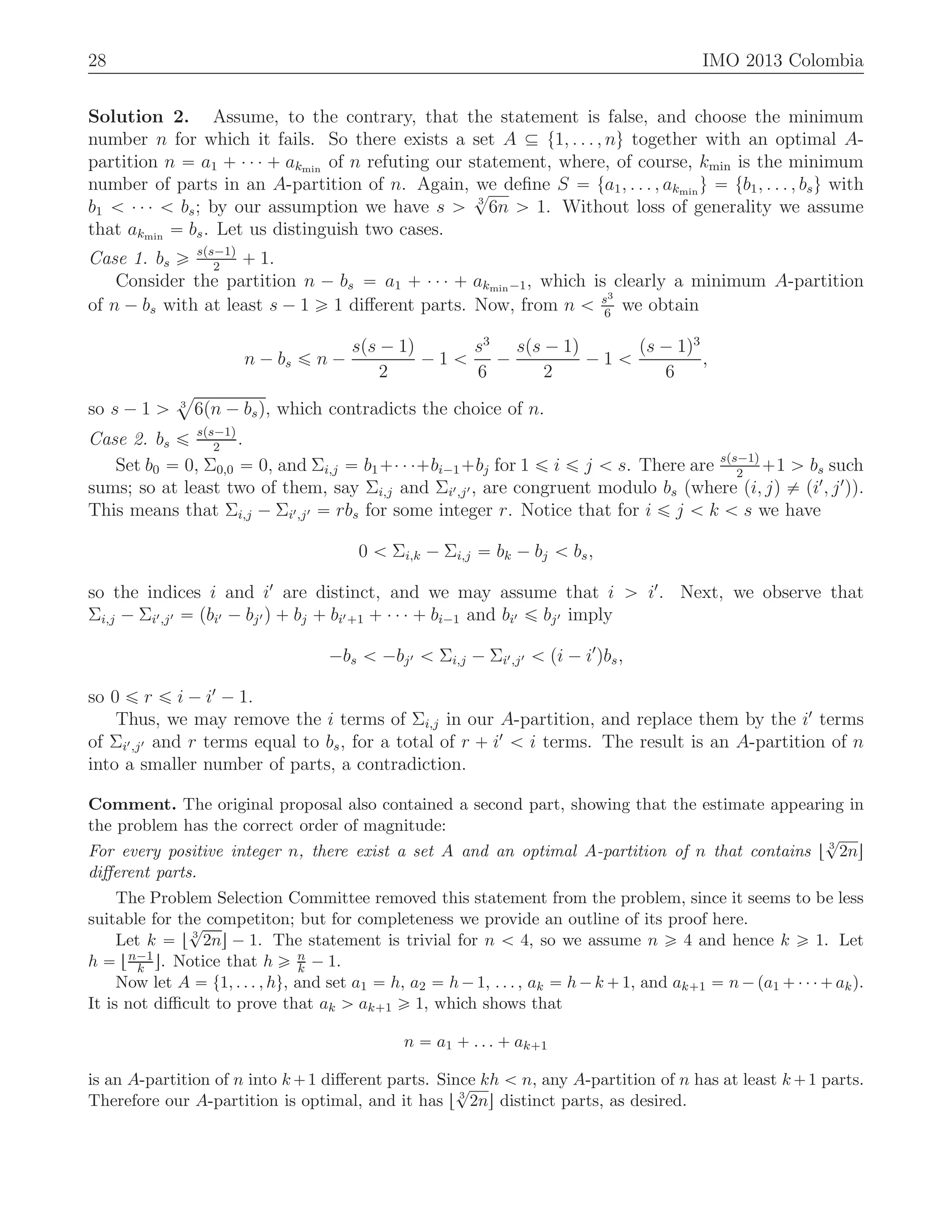 28 IMO 2013 Colombia
Solution 2. Assume, to the contrary, that the statement is false, and choose the minimum
number n for which it fails. So there exists a set A Ď t1, . . . , nu together with an optimal A-
partition n “ a1 ` ¨ ¨ ¨ ` akmin
of n refuting our statement, where, of course, kmin is the minimum
number of parts in an A-partition of n. Again, we deﬁne S “ ta1, . . . , akmin
u “ tb1, . . . , bsu with
b1 ă ¨ ¨ ¨ ă bs; by our assumption we have s ą 3
?
6n ą 1. Without loss of generality we assume
that akmin
“ bs. Let us distinguish two cases.
Case 1. bs ě sps´1q
2
` 1.
Consider the partition n ´ bs “ a1 ` ¨ ¨ ¨ ` akmin´1, which is clearly a minimum A-partition
of n ´ bs with at least s ´ 1 ě 1 diﬀerent parts. Now, from n ă s3
6
we obtain
n ´ bs ď n ´
sps ´ 1q
2
´ 1 ă
s3
6
´
sps ´ 1q
2
´ 1 ă
ps ´ 1q3
6
,
so s ´ 1 ą 3
a
6pn ´ bsq, which contradicts the choice of n.
Case 2. bs ď sps´1q
2
.
Set b0 “ 0, Σ0,0 “ 0, and Σi,j “ b1`¨ ¨ ¨`bi´1`bj for 1 ď i ď j ă s. There are sps´1q
2
`1 ą bs such
sums; so at least two of them, say Σi,j and Σi1,j1, are congruent modulo bs (where pi, jq ‰ pi1
, j1
q).
This means that Σi,j ´ Σi1,j1 “ rbs for some integer r. Notice that for i ď j ă k ă s we have
0 ă Σi,k ´ Σi,j “ bk ´ bj ă bs,
so the indices i and i1
are distinct, and we may assume that i ą i1
. Next, we observe that
Σi,j ´ Σi1,j1 “ pbi1 ´ bj1 q ` bj ` bi1`1 ` ¨ ¨ ¨ ` bi´1 and bi1 ď bj1 imply
´bs ă ´bj1 ă Σi,j ´ Σi1,j1 ă pi ´ i1
qbs,
so 0 ď r ď i ´ i1
´ 1.
Thus, we may remove the i terms of Σi,j in our A-partition, and replace them by the i1
terms
of Σi1,j1 and r terms equal to bs, for a total of r ` i1
ă i terms. The result is an A-partition of n
into a smaller number of parts, a contradiction.
Comment. The original proposal also contained a second part, showing that the estimate appearing in
the problem has the correct order of magnitude:
For every positive integer n, there exist a set A and an optimal A-partition of n that contains t 3
?
2nu
diﬀerent parts.
The Problem Selection Committee removed this statement from the problem, since it seems to be less
suitable for the competiton; but for completeness we provide an outline of its proof here.
Let k “ t 3
?
2nu ´ 1. The statement is trivial for n ă 4, so we assume n ě 4 and hence k ě 1. Let
h “ tn´1
k u. Notice that h ě n
k ´ 1.
Now let A “ t1, . . . , hu, and set a1 “ h, a2 “ h´1, . . . , ak “ h´k `1, and ak`1 “ n´pa1 `¨ ¨ ¨`akq.
It is not diﬃcult to prove that ak ą ak`1 ě 1, which shows that
n “ a1 ` . . . ` ak`1
is an A-partition of n into k`1 diﬀerent parts. Since kh ă n, any A-partition of n has at least k`1 parts.
Therefore our A-partition is optimal, and it has t 3
?
2nu distinct parts, as desired.
 