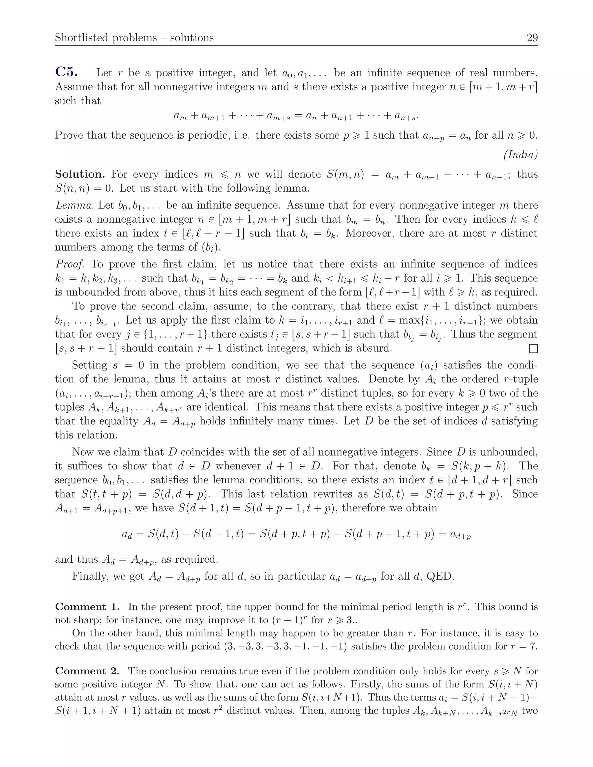 Shortlisted problems – solutions 29
C5. Let r be a positive integer, and let a0, a1, . . . be an inﬁnite sequence of real numbers.
Assume that for all nonnegative integers m and s there exists a positive integer n P rm ` 1, m ` rs
such that
am ` am`1 ` ¨ ¨ ¨ ` am`s “ an ` an`1 ` ¨ ¨ ¨ ` an`s.
Prove that the sequence is periodic, i. e. there exists some p ě 1 such that an`p “ an for all n ě 0.
(India)
Solution. For every indices m ď n we will denote Spm, nq “ am ` am`1 ` ¨ ¨ ¨ ` an´1; thus
Spn, nq “ 0. Let us start with the following lemma.
Lemma. Let b0, b1, . . . be an inﬁnite sequence. Assume that for every nonnegative integer m there
exists a nonnegative integer n P rm ` 1, m ` rs such that bm “ bn. Then for every indices k ď ℓ
there exists an index t P rℓ, ℓ ` r ´ 1s such that bt “ bk. Moreover, there are at most r distinct
numbers among the terms of pbiq.
Proof. To prove the ﬁrst claim, let us notice that there exists an inﬁnite sequence of indices
k1 “ k, k2, k3, . . . such that bk1 “ bk2 “ ¨ ¨ ¨ “ bk and ki ă ki`1 ď ki ` r for all i ě 1. This sequence
is unbounded from above, thus it hits each segment of the form rℓ, ℓ`r´1s with ℓ ě k, as required.
To prove the second claim, assume, to the contrary, that there exist r ` 1 distinct numbers
bi1 , . . . , bir`1 . Let us apply the ﬁrst claim to k “ i1, . . . , ir`1 and ℓ “ maxti1, . . . , ir`1u; we obtain
that for every j P t1, . . . , r ` 1u there exists tj P rs, s ` r ´ 1s such that btj
“ bij
. Thus the segment
rs, s ` r ´ 1s should contain r ` 1 distinct integers, which is absurd. l
Setting s “ 0 in the problem condition, we see that the sequence paiq satisﬁes the condi-
tion of the lemma, thus it attains at most r distinct values. Denote by Ai the ordered r-tuple
pai, . . . , ai`r´1q; then among Ai’s there are at most rr
distinct tuples, so for every k ě 0 two of the
tuples Ak, Ak`1, . . . , Ak`rr are identical. This means that there exists a positive integer p ď rr
such
that the equality Ad “ Ad`p holds inﬁnitely many times. Let D be the set of indices d satisfying
this relation.
Now we claim that D coincides with the set of all nonnegative integers. Since D is unbounded,
it suﬃces to show that d P D whenever d ` 1 P D. For that, denote bk “ Spk, p ` kq. The
sequence b0, b1, . . . satisﬁes the lemma conditions, so there exists an index t P rd ` 1, d ` rs such
that Spt, t ` pq “ Spd, d ` pq. This last relation rewrites as Spd, tq “ Spd ` p, t ` pq. Since
Ad`1 “ Ad`p`1, we have Spd ` 1, tq “ Spd ` p ` 1, t ` pq, therefore we obtain
ad “ Spd, tq ´ Spd ` 1, tq “ Spd ` p, t ` pq ´ Spd ` p ` 1, t ` pq “ ad`p
and thus Ad “ Ad`p, as required.
Finally, we get Ad “ Ad`p for all d, so in particular ad “ ad`p for all d, QED.
Comment 1. In the present proof, the upper bound for the minimal period length is rr. This bound is
not sharp; for instance, one may improve it to pr ´ 1qr for r ě 3..
On the other hand, this minimal length may happen to be greater than r. For instance, it is easy to
check that the sequence with period p3, ´3, 3, ´3, 3, ´1, ´1, ´1q satisﬁes the problem condition for r “ 7.
Comment 2. The conclusion remains true even if the problem condition only holds for every s ě N for
some positive integer N. To show that, one can act as follows. Firstly, the sums of the form Spi, i ` Nq
attain at most r values, as well as the sums of the form Spi, i`N`1q. Thus the terms ai “ Spi, i ` N ` 1q´
Spi ` 1, i ` N ` 1q attain at most r2 distinct values. Then, among the tuples Ak, Ak`N , . . . , Ak`r2rN two
 
