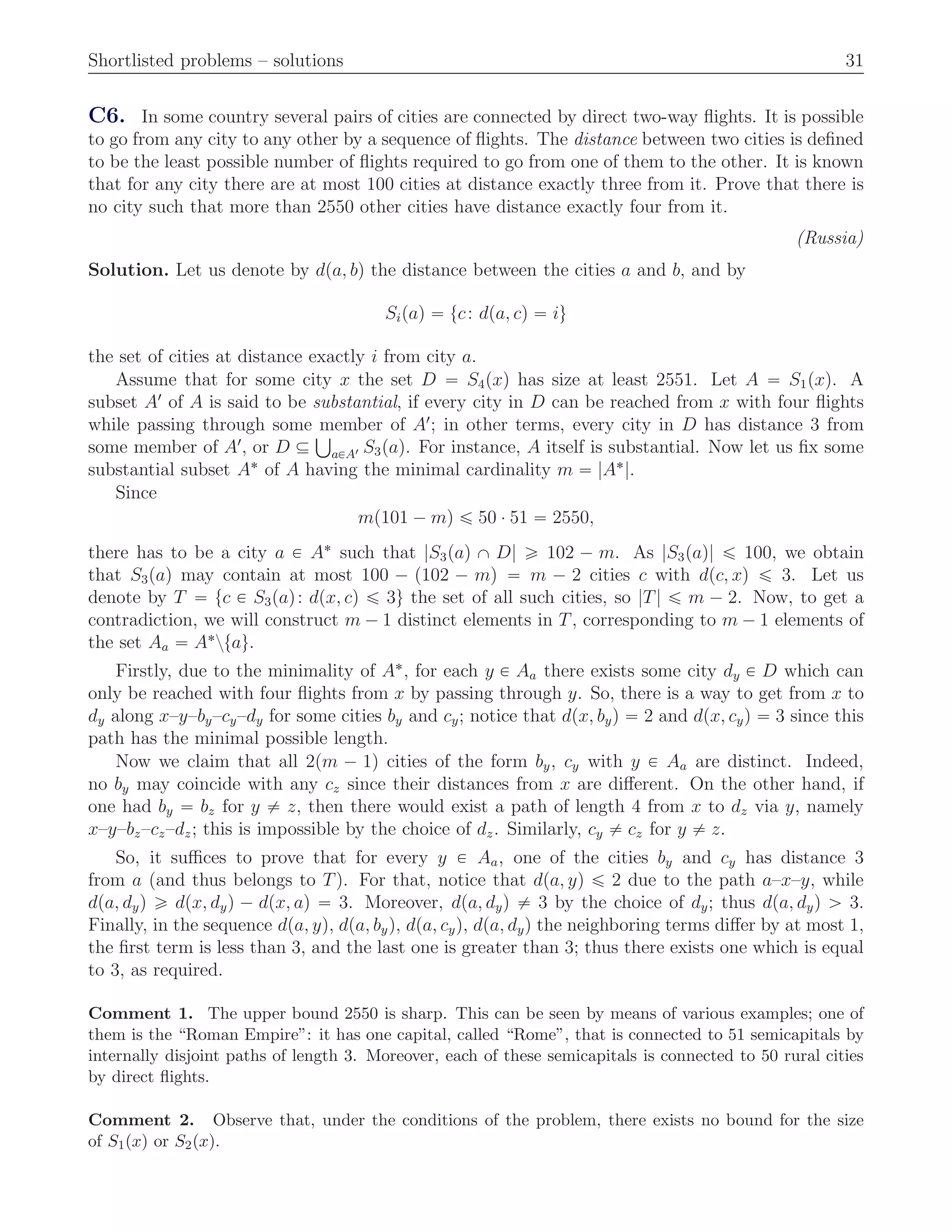 Shortlisted problems – solutions 31
C6. In some country several pairs of cities are connected by direct two-way ﬂights. It is possible
to go from any city to any other by a sequence of ﬂights. The distance between two cities is deﬁned
to be the least possible number of ﬂights required to go from one of them to the other. It is known
that for any city there are at most 100 cities at distance exactly three from it. Prove that there is
no city such that more than 2550 other cities have distance exactly four from it.
(Russia)
Solution. Let us denote by dpa, bq the distance between the cities a and b, and by
Sipaq “ tc: dpa, cq “ iu
the set of cities at distance exactly i from city a.
Assume that for some city x the set D “ S4pxq has size at least 2551. Let A “ S1pxq. A
subset A1
of A is said to be substantial, if every city in D can be reached from x with four ﬂights
while passing through some member of A1
; in other terms, every city in D has distance 3 from
some member of A1
, or D Ď
Ť
aPA1 S3paq. For instance, A itself is substantial. Now let us ﬁx some
substantial subset A˚
of A having the minimal cardinality m “ |A˚
|.
Since
mp101 ´ mq ď 50 ¨ 51 “ 2550,
there has to be a city a P A˚
such that |S3paq X D| ě 102 ´ m. As |S3paq| ď 100, we obtain
that S3paq may contain at most 100 ´ p102 ´ mq “ m ´ 2 cities c with dpc, xq ď 3. Let us
denote by T “ tc P S3paq: dpx, cq ď 3u the set of all such cities, so |T| ď m ´ 2. Now, to get a
contradiction, we will construct m ´ 1 distinct elements in T, corresponding to m ´ 1 elements of
the set Aa “ A˚
ztau.
Firstly, due to the minimality of A˚
, for each y P Aa there exists some city dy P D which can
only be reached with four ﬂights from x by passing through y. So, there is a way to get from x to
dy along x–y–by–cy–dy for some cities by and cy; notice that dpx, byq “ 2 and dpx, cyq “ 3 since this
path has the minimal possible length.
Now we claim that all 2pm ´ 1q cities of the form by, cy with y P Aa are distinct. Indeed,
no by may coincide with any cz since their distances from x are diﬀerent. On the other hand, if
one had by “ bz for y ‰ z, then there would exist a path of length 4 from x to dz via y, namely
x–y–bz–cz–dz; this is impossible by the choice of dz. Similarly, cy ‰ cz for y ‰ z.
So, it suﬃces to prove that for every y P Aa, one of the cities by and cy has distance 3
from a (and thus belongs to T). For that, notice that dpa, yq ď 2 due to the path a–x–y, while
dpa, dyq ě dpx, dyq ´ dpx, aq “ 3. Moreover, dpa, dyq ‰ 3 by the choice of dy; thus dpa, dyq ą 3.
Finally, in the sequence dpa, yq, dpa, byq, dpa, cyq, dpa, dyq the neighboring terms diﬀer by at most 1,
the ﬁrst term is less than 3, and the last one is greater than 3; thus there exists one which is equal
to 3, as required.
Comment 1. The upper bound 2550 is sharp. This can be seen by means of various examples; one of
them is the “Roman Empire”: it has one capital, called “Rome”, that is connected to 51 semicapitals by
internally disjoint paths of length 3. Moreover, each of these semicapitals is connected to 50 rural cities
by direct ﬂights.
Comment 2. Observe that, under the conditions of the problem, there exists no bound for the size
of S1pxq or S2pxq.
 