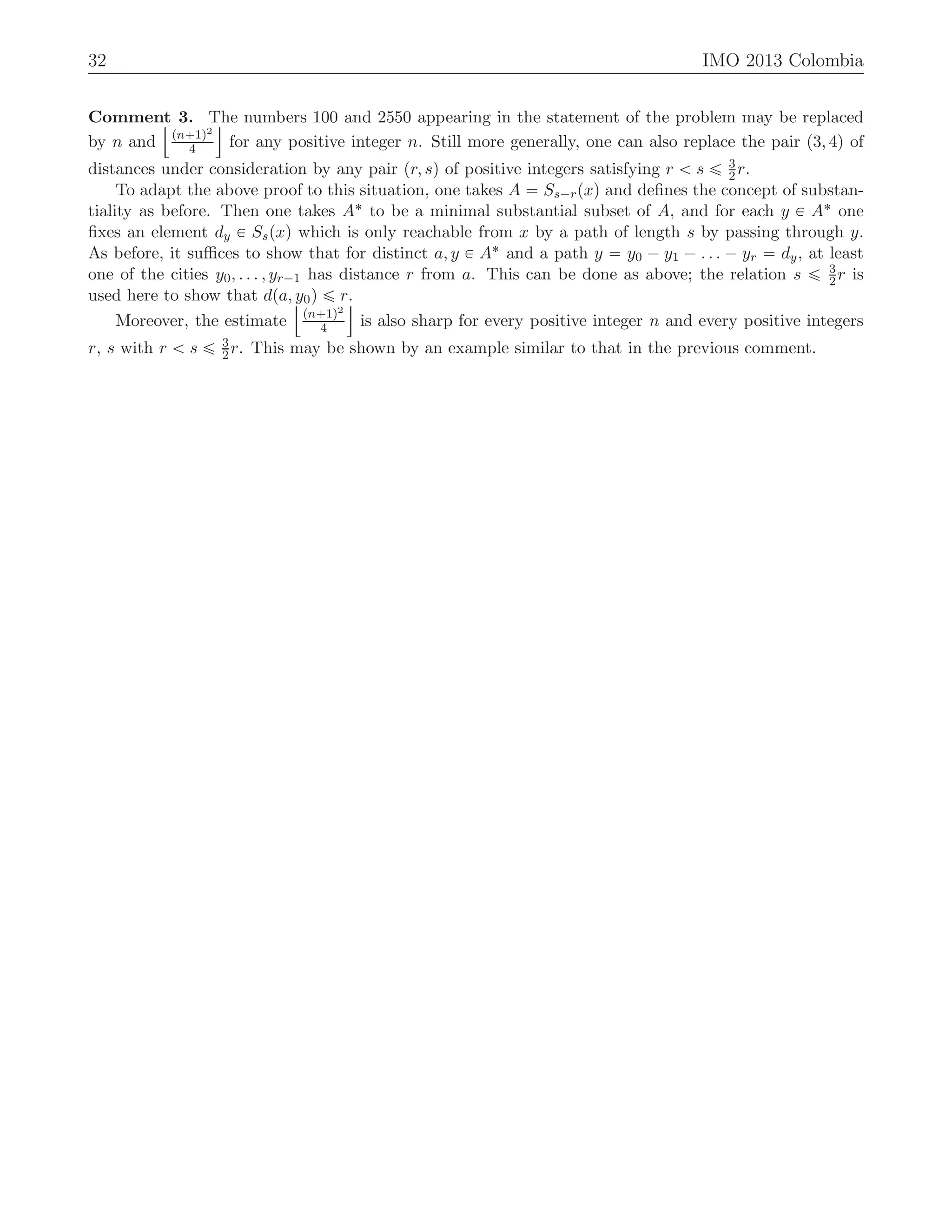 32 IMO 2013 Colombia
Comment 3. The numbers 100 and 2550 appearing in the statement of the problem may be replaced
by n and
Y
pn`1q2
4
]
for any positive integer n. Still more generally, one can also replace the pair p3, 4q of
distances under consideration by any pair pr, sq of positive integers satisfying r ă s ď 3
2r.
To adapt the above proof to this situation, one takes A “ Ss´rpxq and deﬁnes the concept of substan-
tiality as before. Then one takes A˚ to be a minimal substantial subset of A, and for each y P A˚ one
ﬁxes an element dy P Sspxq which is only reachable from x by a path of length s by passing through y.
As before, it suﬃces to show that for distinct a, y P A˚ and a path y “ y0 ´ y1 ´ . . . ´ yr “ dy, at least
one of the cities y0, . . . , yr´1 has distance r from a. This can be done as above; the relation s ď 3
2r is
used here to show that dpa, y0q ď r.
Moreover, the estimate
Y
pn`1q2
4
]
is also sharp for every positive integer n and every positive integers
r, s with r ă s ď 3
2r. This may be shown by an example similar to that in the previous comment.
 