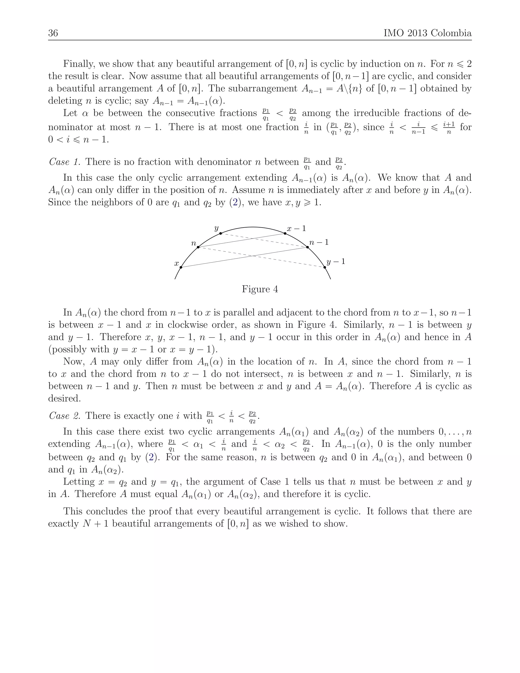 36 IMO 2013 Colombia
Finally, we show that any beautiful arrangement of r0, ns is cyclic by induction on n. For n ď 2
the result is clear. Now assume that all beautiful arrangements of r0, n´1s are cyclic, and consider
a beautiful arrangement A of r0, ns. The subarrangement An´1 “ Aztnu of r0, n ´ 1s obtained by
deleting n is cyclic; say An´1 “ An´1pαq.
Let α be between the consecutive fractions p1
q1
ă p2
q2
among the irreducible fractions of de-
nominator at most n ´ 1. There is at most one fraction i
n
in pp1
q1
, p2
q2
q, since i
n
ă i
n´1
ď i`1
n
for
0 ă i ď n ´ 1.
Case 1. There is no fraction with denominator n between p1
q1
and p2
q2
.
In this case the only cyclic arrangement extending An´1pαq is Anpαq. We know that A and
Anpαq can only diﬀer in the position of n. Assume n is immediately after x and before y in Anpαq.
Since the neighbors of 0 are q1 and q2 by (2), we have x, y ě 1.
x
n
y x − 1
n − 1
y − 1
Figure 4
In Anpαq the chord from n´1 to x is parallel and adjacent to the chord from n to x´1, so n´1
is between x ´ 1 and x in clockwise order, as shown in Figure 4. Similarly, n ´ 1 is between y
and y ´ 1. Therefore x, y, x ´ 1, n ´ 1, and y ´ 1 occur in this order in Anpαq and hence in A
(possibly with y “ x ´ 1 or x “ y ´ 1).
Now, A may only diﬀer from Anpαq in the location of n. In A, since the chord from n ´ 1
to x and the chord from n to x ´ 1 do not intersect, n is between x and n ´ 1. Similarly, n is
between n ´ 1 and y. Then n must be between x and y and A “ Anpαq. Therefore A is cyclic as
desired.
Case 2. There is exactly one i with p1
q1
ă i
n
ă p2
q2
.
In this case there exist two cyclic arrangements Anpα1q and Anpα2q of the numbers 0, . . . , n
extending An´1pαq, where p1
q1
ă α1 ă i
n
and i
n
ă α2 ă p2
q2
. In An´1pαq, 0 is the only number
between q2 and q1 by (2). For the same reason, n is between q2 and 0 in Anpα1q, and between 0
and q1 in Anpα2q.
Letting x “ q2 and y “ q1, the argument of Case 1 tells us that n must be between x and y
in A. Therefore A must equal Anpα1q or Anpα2q, and therefore it is cyclic.
This concludes the proof that every beautiful arrangement is cyclic. It follows that there are
exactly N ` 1 beautiful arrangements of r0, ns as we wished to show.
 