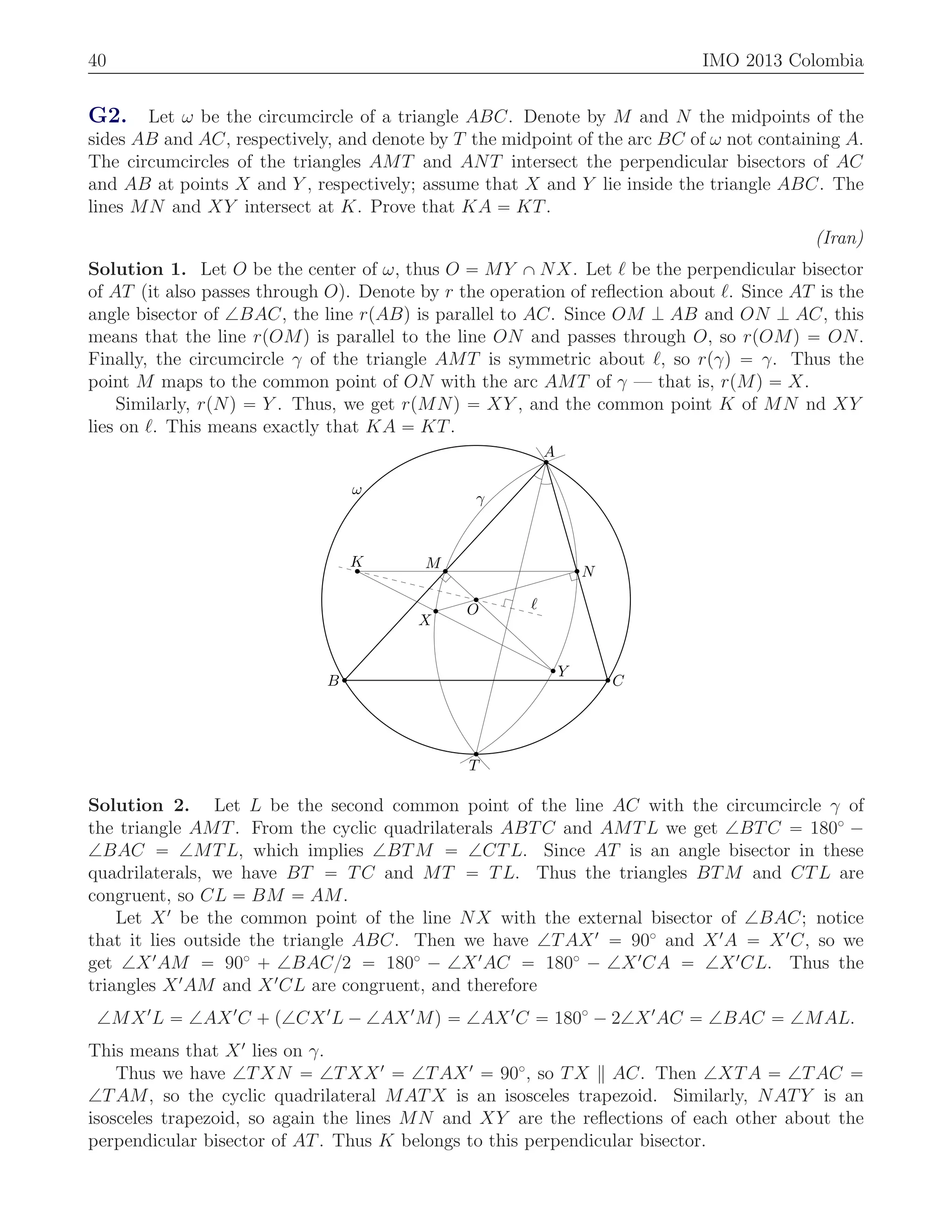 40 IMO 2013 Colombia
G2. Let ω be the circumcircle of a triangle ABC. Denote by M and N the midpoints of the
sides AB and AC, respectively, and denote by T the midpoint of the arc BC of ω not containing A.
The circumcircles of the triangles AMT and ANT intersect the perpendicular bisectors of AC
and AB at points X and Y , respectively; assume that X and Y lie inside the triangle ABC. The
lines MN and XY intersect at K. Prove that KA “ KT.
(Iran)
Solution 1. Let O be the center of ω, thus O “ MY X NX. Let ℓ be the perpendicular bisector
of AT (it also passes through O). Denote by r the operation of reﬂection about ℓ. Since AT is the
angle bisector of =BAC, the line rpABq is parallel to AC. Since OM K AB and ON K AC, this
means that the line rpOMq is parallel to the line ON and passes through O, so rpOMq “ ON.
Finally, the circumcircle γ of the triangle AMT is symmetric about ℓ, so rpγq “ γ. Thus the
point M maps to the common point of ON with the arc AMT of γ — that is, rpMq “ X.
Similarly, rpNq “ Y . Thus, we get rpMNq “ XY , and the common point K of MN nd XY
lies on ℓ. This means exactly that KA “ KT.
A
B C
M
N
K
X
Y
T
O ℓ
γ
ω
Solution 2. Let L be the second common point of the line AC with the circumcircle γ of
the triangle AMT. From the cyclic quadrilaterals ABTC and AMTL we get =BTC “ 180˝
´
=BAC “ =MTL, which implies =BTM “ =CTL. Since AT is an angle bisector in these
quadrilaterals, we have BT “ TC and MT “ TL. Thus the triangles BTM and CTL are
congruent, so CL “ BM “ AM.
Let X1
be the common point of the line NX with the external bisector of =BAC; notice
that it lies outside the triangle ABC. Then we have =TAX1
“ 90˝
and X1
A “ X1
C, so we
get =X1
AM “ 90˝
` =BAC{2 “ 180˝
´ =X1
AC “ 180˝
´ =X1
CA “ =X1
CL. Thus the
triangles X1
AM and X1
CL are congruent, and therefore
=MX1
L “ =AX1
C ` p=CX1
L ´ =AX1
Mq “ =AX1
C “ 180˝
´ 2=X1
AC “ =BAC “ =MAL.
This means that X1
lies on γ.
Thus we have =TXN “ =TXX1
“ =TAX1
“ 90˝
, so TX AC. Then =XTA “ =TAC “
=TAM, so the cyclic quadrilateral MATX is an isosceles trapezoid. Similarly, NATY is an
isosceles trapezoid, so again the lines MN and XY are the reﬂections of each other about the
perpendicular bisector of AT. Thus K belongs to this perpendicular bisector.
 