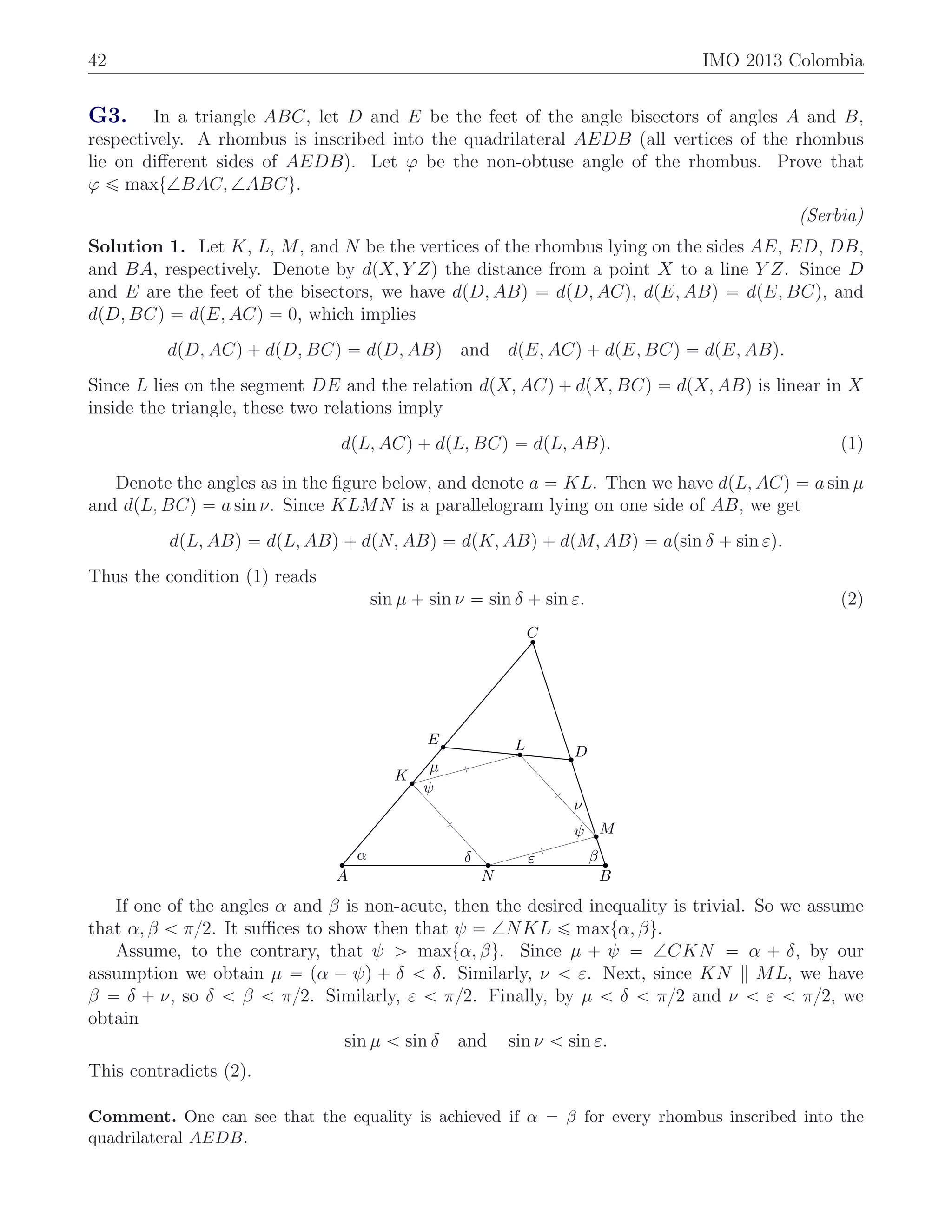42 IMO 2013 Colombia
G3. In a triangle ABC, let D and E be the feet of the angle bisectors of angles A and B,
respectively. A rhombus is inscribed into the quadrilateral AEDB (all vertices of the rhombus
lie on diﬀerent sides of AEDB). Let ϕ be the non-obtuse angle of the rhombus. Prove that
ϕ ď maxt=BAC, =ABCu.
(Serbia)
Solution 1. Let K, L, M, and N be the vertices of the rhombus lying on the sides AE, ED, DB,
and BA, respectively. Denote by dpX, Y Zq the distance from a point X to a line Y Z. Since D
and E are the feet of the bisectors, we have dpD, ABq “ dpD, ACq, dpE, ABq “ dpE, BCq, and
dpD, BCq “ dpE, ACq “ 0, which implies
dpD, ACq ` dpD, BCq “ dpD, ABq and dpE, ACq ` dpE, BCq “ dpE, ABq.
Since L lies on the segment DE and the relation dpX, ACq ` dpX, BCq “ dpX, ABq is linear in X
inside the triangle, these two relations imply
dpL, ACq ` dpL, BCq “ dpL, ABq. (1)
Denote the angles as in the ﬁgure below, and denote a “ KL. Then we have dpL, ACq “ a sin µ
and dpL, BCq “ a sin ν. Since KLMN is a parallelogram lying on one side of AB, we get
dpL, ABq “ dpL, ABq ` dpN, ABq “ dpK, ABq ` dpM, ABq “ apsin δ ` sin εq.
Thus the condition (1) reads
sin µ ` sin ν “ sin δ ` sin ε. (2)
α βδ ε
ψ
ψ
µ
ν
A B
C
D
E
K
L
M
N
If one of the angles α and β is non-acute, then the desired inequality is trivial. So we assume
that α, β ă π{2. It suﬃces to show then that ψ “ =NKL ď maxtα, βu.
Assume, to the contrary, that ψ ą maxtα, βu. Since µ ` ψ “ =CKN “ α ` δ, by our
assumption we obtain µ “ pα ´ ψq ` δ ă δ. Similarly, ν ă ε. Next, since KN ML, we have
β “ δ ` ν, so δ ă β ă π{2. Similarly, ε ă π{2. Finally, by µ ă δ ă π{2 and ν ă ε ă π{2, we
obtain
sin µ ă sin δ and sin ν ă sin ε.
This contradicts (2).
Comment. One can see that the equality is achieved if α “ β for every rhombus inscribed into the
quadrilateral AEDB.
 