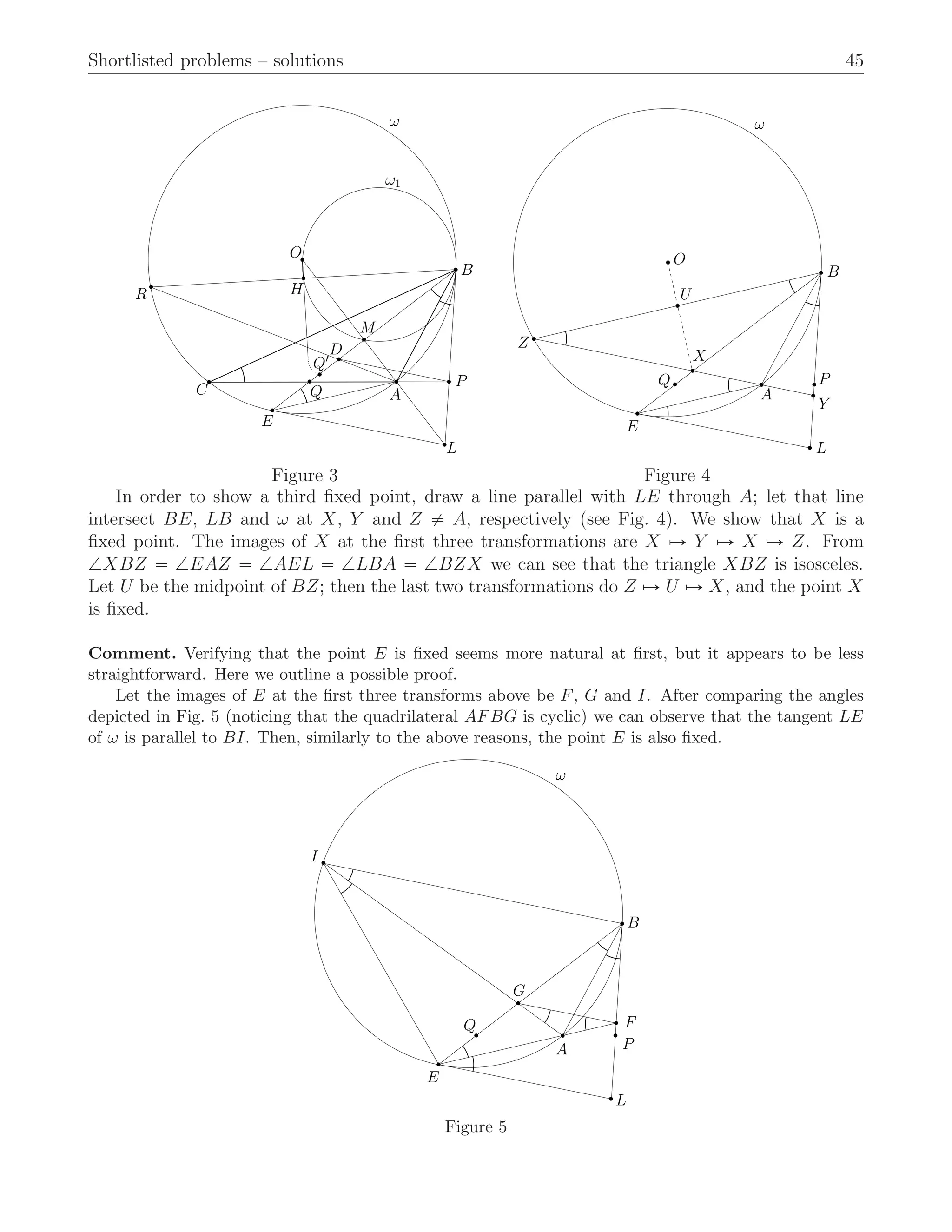 Shortlisted problems – solutions 45
P
L
ω
ω1
B
C
E
R
O
H
M
D
Q′
Q A
ω
B
A
U
O
X
Q
E
Z
L
P
Y
Figure 3 Figure 4
In order to show a third ﬁxed point, draw a line parallel with LE through A; let that line
intersect BE, LB and ω at X, Y and Z ‰ A, respectively (see Fig. 4). We show that X is a
ﬁxed point. The images of X at the ﬁrst three transformations are X ÞÑ Y ÞÑ X ÞÑ Z. From
=XBZ “ =EAZ “ =AEL “ =LBA “ =BZX we can see that the triangle XBZ is isosceles.
Let U be the midpoint of BZ; then the last two transformations do Z ÞÑ U ÞÑ X, and the point X
is ﬁxed.
Comment. Verifying that the point E is ﬁxed seems more natural at ﬁrst, but it appears to be less
straightforward. Here we outline a possible proof.
Let the images of E at the ﬁrst three transforms above be F, G and I. After comparing the angles
depicted in Fig. 5 (noticing that the quadrilateral AFBG is cyclic) we can observe that the tangent LE
of ω is parallel to BI. Then, similarly to the above reasons, the point E is also ﬁxed.
A
ω
B
I
E
Q
P
F
L
G
Figure 5
 