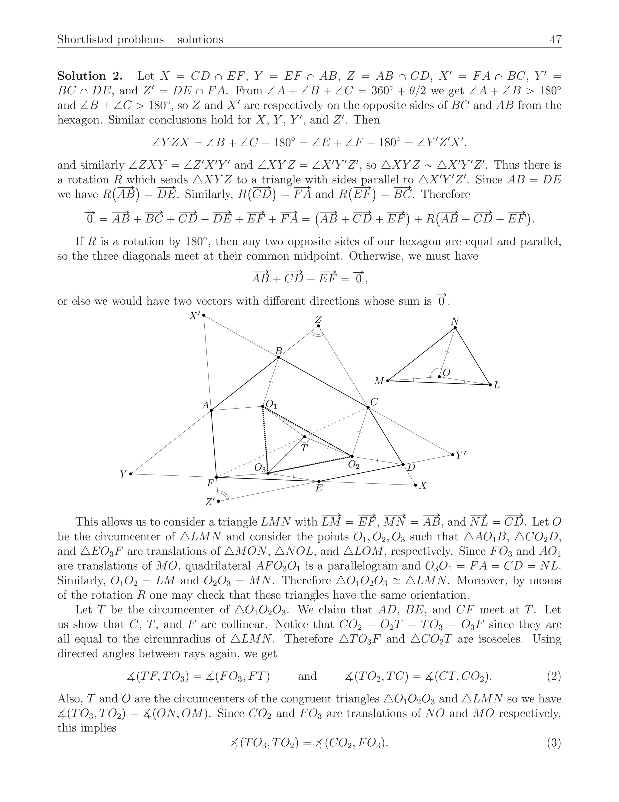 Shortlisted problems – solutions 47
Solution 2. Let X “ CD X EF, Y “ EF X AB, Z “ AB X CD, X1
“ FA X BC, Y 1
“
BC X DE, and Z1
“ DE X FA. From =A ` =B ` =C “ 360˝
` θ{2 we get =A ` =B ą 180˝
and =B ` =C ą 180˝
, so Z and X1
are respectively on the opposite sides of BC and AB from the
hexagon. Similar conclusions hold for X, Y , Y 1
, and Z1
. Then
=Y ZX “ =B ` =C ´ 180˝
“ =E ` =F ´ 180˝
“ =Y 1
Z1
X1
,
and similarly =ZXY “ =Z1
X1
Y 1
and =XY Z “ =X1
Y 1
Z1
, so △XY Z „ △X1
Y 1
Z1
. Thus there is
a rotation R which sends △XY Z to a triangle with sides parallel to △X1
Y 1
Z1
. Since AB “ DE
we have R
`ÝÝÑ
AB
˘
“
ÝÝÑ
DE. Similarly, R
`ÝÝÑ
CD
˘
“
ÝÝÑ
FA and R
`ÝÝÑ
EF
˘
“
ÝÝÑ
BC. Therefore
ÝÑ
0 “
ÝÝÑ
AB `
ÝÝÑ
BC `
ÝÝÑ
CD `
ÝÝÑ
DE `
ÝÝÑ
EF `
ÝÝÑ
FA “
`ÝÝÑ
AB `
ÝÝÑ
CD `
ÝÝÑ
EF
˘
` R
`ÝÝÑ
AB `
ÝÝÑ
CD `
ÝÝÑ
EF
˘
.
If R is a rotation by 180˝
, then any two opposite sides of our hexagon are equal and parallel,
so the three diagonals meet at their common midpoint. Otherwise, we must have
ÝÝÑ
AB `
ÝÝÑ
CD `
ÝÝÑ
EF “
ÝÑ
0 ,
or else we would have two vectors with diﬀerent directions whose sum is
ÝÑ
0 .
T
D
EF
A
B
C
Z
X
Y
Z′
X′
Y ′
O3
O1
O2
N
LM
O
This allows us to consider a triangle LMN with
ÝÝÑ
LM “
ÝÝÑ
EF,
ÝÝÑ
MN “
ÝÝÑ
AB, and
ÝÝÑ
NL “
ÝÝÑ
CD. Let O
be the circumcenter of △LMN and consider the points O1, O2, O3 such that △AO1B, △CO2D,
and △EO3F are translations of △MON, △NOL, and △LOM, respectively. Since FO3 and AO1
are translations of MO, quadrilateral AFO3O1 is a parallelogram and O3O1 “ FA “ CD “ NL.
Similarly, O1O2 “ LM and O2O3 “ MN. Therefore △O1O2O3 – △LMN. Moreover, by means
of the rotation R one may check that these triangles have the same orientation.
Let T be the circumcenter of △O1O2O3. We claim that AD, BE, and CF meet at T. Let
us show that C, T, and F are collinear. Notice that CO2 “ O2T “ TO3 “ O3F since they are
all equal to the circumradius of △LMN. Therefore △TO3F and △CO2T are isosceles. Using
directed angles between rays again, we get
>pTF, TO3q “ >pFO3, FTq and >pTO2, TCq “ >pCT, CO2q. (2)
Also, T and O are the circumcenters of the congruent triangles △O1O2O3 and △LMN so we have
>pTO3, TO2q “ >pON, OMq. Since CO2 and FO3 are translations of NO and MO respectively,
this implies
>pTO3, TO2q “ >pCO2, FO3q. (3)
 