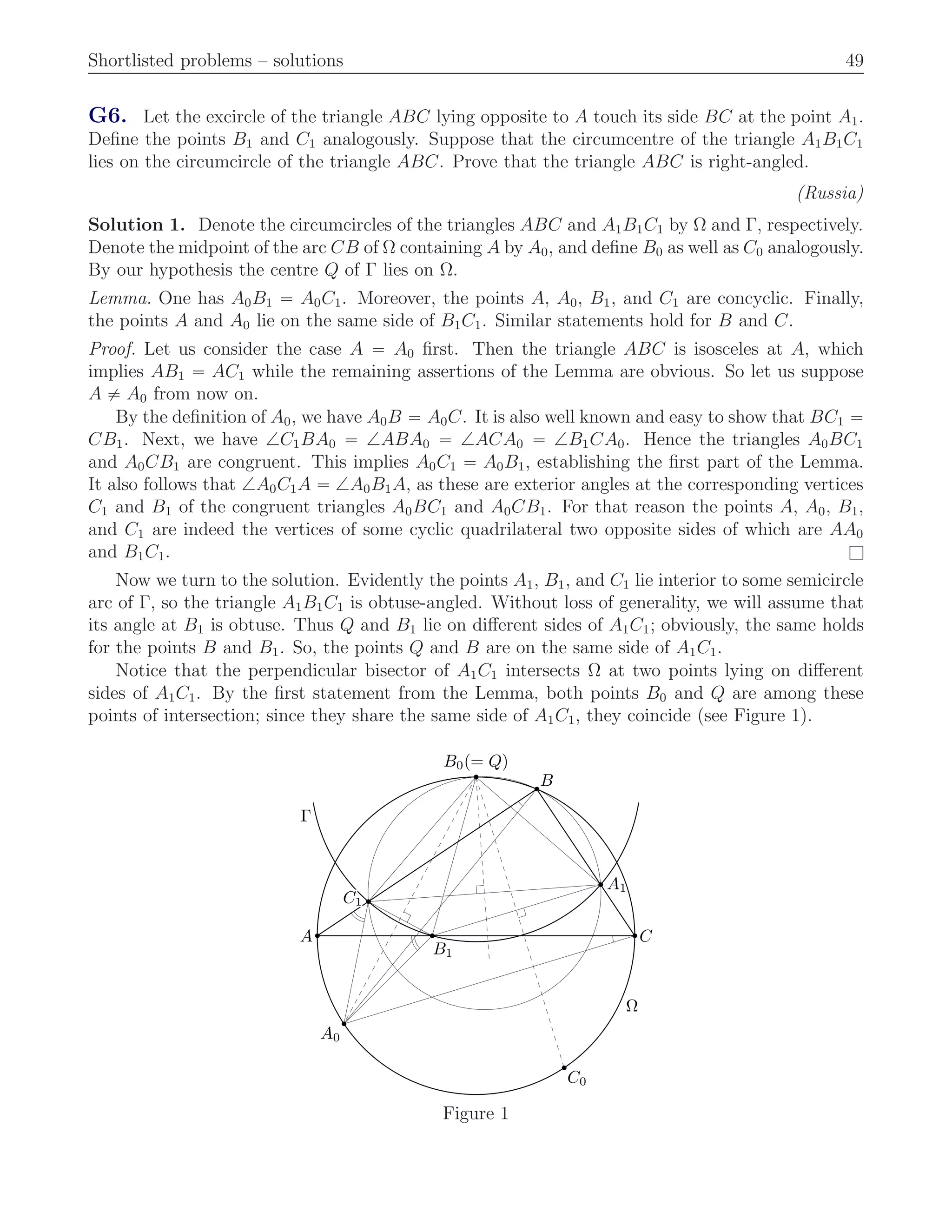 Shortlisted problems – solutions 49
G6. Let the excircle of the triangle ABC lying opposite to A touch its side BC at the point A1.
Deﬁne the points B1 and C1 analogously. Suppose that the circumcentre of the triangle A1B1C1
lies on the circumcircle of the triangle ABC. Prove that the triangle ABC is right-angled.
(Russia)
Solution 1. Denote the circumcircles of the triangles ABC and A1B1C1 by Ω and Γ, respectively.
Denote the midpoint of the arc CB of Ω containing A by A0, and deﬁne B0 as well as C0 analogously.
By our hypothesis the centre Q of Γ lies on Ω.
Lemma. One has A0B1 “ A0C1. Moreover, the points A, A0, B1, and C1 are concyclic. Finally,
the points A and A0 lie on the same side of B1C1. Similar statements hold for B and C.
Proof. Let us consider the case A “ A0 ﬁrst. Then the triangle ABC is isosceles at A, which
implies AB1 “ AC1 while the remaining assertions of the Lemma are obvious. So let us suppose
A ‰ A0 from now on.
By the deﬁnition of A0, we have A0B “ A0C. It is also well known and easy to show that BC1 “
CB1. Next, we have =C1BA0 “ =ABA0 “ =ACA0 “ =B1CA0. Hence the triangles A0BC1
and A0CB1 are congruent. This implies A0C1 “ A0B1, establishing the ﬁrst part of the Lemma.
It also follows that =A0C1A “ =A0B1A, as these are exterior angles at the corresponding vertices
C1 and B1 of the congruent triangles A0BC1 and A0CB1. For that reason the points A, A0, B1,
and C1 are indeed the vertices of some cyclic quadrilateral two opposite sides of which are AA0
and B1C1. l
Now we turn to the solution. Evidently the points A1, B1, and C1 lie interior to some semicircle
arc of Γ, so the triangle A1B1C1 is obtuse-angled. Without loss of generality, we will assume that
its angle at B1 is obtuse. Thus Q and B1 lie on diﬀerent sides of A1C1; obviously, the same holds
for the points B and B1. So, the points Q and B are on the same side of A1C1.
Notice that the perpendicular bisector of A1C1 intersects Ω at two points lying on diﬀerent
sides of A1C1. By the ﬁrst statement from the Lemma, both points B0 and Q are among these
points of intersection; since they share the same side of A1C1, they coincide (see Figure 1).
A
B
C
A1A1A1A1A1A1A1A1A1A1A1A1A1A1A1A1A1A1A1A1A1A1A1A1A1A1A1A1A1A1A1A1A1A1A1A1A1A1A1A1A1A1A1A1A1A1A1A1A1A1A1A1A1A1A1A1A1A1A1A1A1A1A1A1A1
B1B1B1B1B1B1B1B1B1B1B1B1B1B1B1B1B1B1B1B1B1B1B1B1B1B1B1B1B1B1B1B1B1B1B1B1B1B1B1B1B1B1B1B1B1B1B1B1B1B1B1B1B1B1B1B1B1B1B1B1B1B1B1B1B1
C1C1C1C1C1C1C1C1C1C1C1C1C1C1C1C1C1C1C1C1C1C1C1C1C1C1C1C1C1C1C1C1C1C1C1C1C1C1C1C1C1C1C1C1C1C1C1C1C1C1C1C1C1C1C1C1C1C1C1C1C1C1C1C1C1
A0
B0(= Q)B0(= Q)B0(= Q)B0(= Q)B0(= Q)B0(= Q)B0(= Q)B0(= Q)B0(= Q)B0(= Q)B0(= Q)B0(= Q)B0(= Q)B0(= Q)B0(= Q)B0(= Q)B0(= Q)B0(= Q)B0(= Q)B0(= Q)B0(= Q)B0(= Q)B0(= Q)B0(= Q)B0(= Q)B0(= Q)B0(= Q)B0(= Q)B0(= Q)B0(= Q)B0(= Q)B0(= Q)B0(= Q)B0(= Q)B0(= Q)B0(= Q)B0(= Q)B0(= Q)B0(= Q)B0(= Q)B0(= Q)B0(= Q)B0(= Q)B0(= Q)B0(= Q)B0(= Q)B0(= Q)B0(= Q)B0(= Q)B0(= Q)B0(= Q)B0(= Q)B0(= Q)B0(= Q)B0(= Q)B0(= Q)B0(= Q)B0(= Q)B0(= Q)B0(= Q)B0(= Q)B0(= Q)B0(= Q)B0(= Q)B0(= Q)
C0
Ω
Γ
Figure 1
 