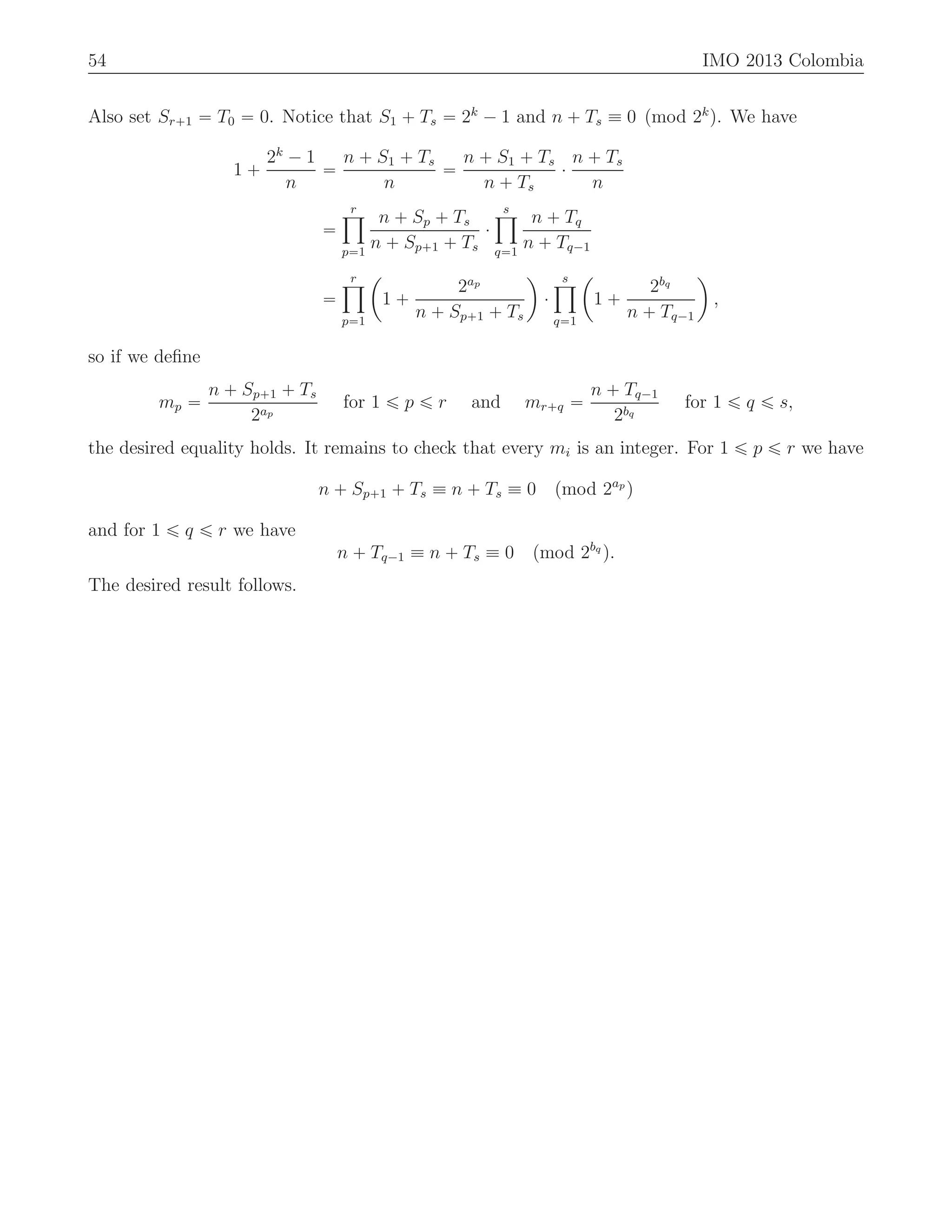 54 IMO 2013 Colombia
Also set Sr`1 “ T0 “ 0. Notice that S1 ` Ts “ 2k
´ 1 and n ` Ts ” 0 pmod 2k
q. We have
1 `
2k
´ 1
n
“
n ` S1 ` Ts
n
“
n ` S1 ` Ts
n ` Ts
¨
n ` Ts
n
“
rź
p“1
n ` Sp ` Ts
n ` Sp`1 ` Ts
¨
sź
q“1
n ` Tq
n ` Tq´1
“
rź
p“1
ˆ
1 `
2ap
n ` Sp`1 ` Ts
˙
¨
sź
q“1
ˆ
1 `
2bq
n ` Tq´1
˙
,
so if we deﬁne
mp “
n ` Sp`1 ` Ts
2ap
for 1 ď p ď r and mr`q “
n ` Tq´1
2bq
for 1 ď q ď s,
the desired equality holds. It remains to check that every mi is an integer. For 1 ď p ď r we have
n ` Sp`1 ` Ts ” n ` Ts ” 0 pmod 2ap
q
and for 1 ď q ď r we have
n ` Tq´1 ” n ` Ts ” 0 pmod 2bq
q.
The desired result follows.
 