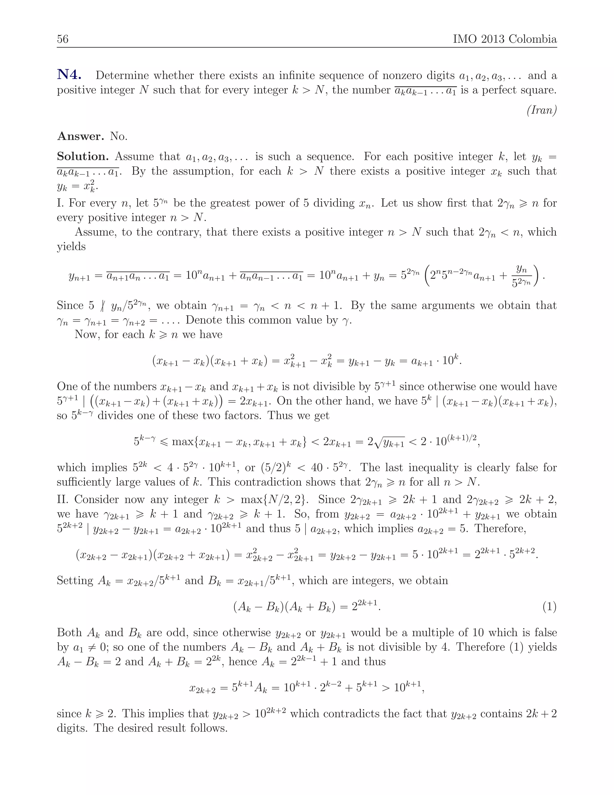 56 IMO 2013 Colombia
N4. Determine whether there exists an inﬁnite sequence of nonzero digits a1, a2, a3, . . . and a
positive integer N such that for every integer k ą N, the number akak´1 . . . a1 is a perfect square.
(Iran)
Answer. No.
Solution. Assume that a1, a2, a3, . . . is such a sequence. For each positive integer k, let yk “
akak´1 . . . a1. By the assumption, for each k ą N there exists a positive integer xk such that
yk “ x2
k.
I. For every n, let 5γn
be the greatest power of 5 dividing xn. Let us show ﬁrst that 2γn ě n for
every positive integer n ą N.
Assume, to the contrary, that there exists a positive integer n ą N such that 2γn ă n, which
yields
yn`1 “ an`1an . . . a1 “ 10n
an`1 ` anan´1 . . . a1 “ 10n
an`1 ` yn “ 52γn
´
2n
5n´2γn
an`1 `
yn
52γn
¯
.
Since 5 {| yn{52γn
, we obtain γn`1 “ γn ă n ă n ` 1. By the same arguments we obtain that
γn “ γn`1 “ γn`2 “ . . . . Denote this common value by γ.
Now, for each k ě n we have
pxk`1 ´ xkqpxk`1 ` xkq “ x2
k`1 ´ x2
k “ yk`1 ´ yk “ ak`1 ¨ 10k
.
One of the numbers xk`1 ´xk and xk`1 `xk is not divisible by 5γ`1
since otherwise one would have
5γ`1
|
`
pxk`1 ´xkq`pxk`1 `xkq
˘
“ 2xk`1. On the other hand, we have 5k
| pxk`1 ´xkqpxk`1 `xkq,
so 5k´γ
divides one of these two factors. Thus we get
5k´γ
ď maxtxk`1 ´ xk, xk`1 ` xku ă 2xk`1 “ 2
?
yk`1 ă 2 ¨ 10pk`1q{2
,
which implies 52k
ă 4 ¨ 52γ
¨ 10k`1
, or p5{2qk
ă 40 ¨ 52γ
. The last inequality is clearly false for
suﬃciently large values of k. This contradiction shows that 2γn ě n for all n ą N.
II. Consider now any integer k ą maxtN{2, 2u. Since 2γ2k`1 ě 2k ` 1 and 2γ2k`2 ě 2k ` 2,
we have γ2k`1 ě k ` 1 and γ2k`2 ě k ` 1. So, from y2k`2 “ a2k`2 ¨ 102k`1
` y2k`1 we obtain
52k`2
| y2k`2 ´ y2k`1 “ a2k`2 ¨ 102k`1
and thus 5 | a2k`2, which implies a2k`2 “ 5. Therefore,
px2k`2 ´ x2k`1qpx2k`2 ` x2k`1q “ x2
2k`2 ´ x2
2k`1 “ y2k`2 ´ y2k`1 “ 5 ¨ 102k`1
“ 22k`1
¨ 52k`2
.
Setting Ak “ x2k`2{5k`1
and Bk “ x2k`1{5k`1
, which are integers, we obtain
pAk ´ BkqpAk ` Bkq “ 22k`1
. (1)
Both Ak and Bk are odd, since otherwise y2k`2 or y2k`1 would be a multiple of 10 which is false
by a1 ‰ 0; so one of the numbers Ak ´ Bk and Ak ` Bk is not divisible by 4. Therefore (1) yields
Ak ´ Bk “ 2 and Ak ` Bk “ 22k
, hence Ak “ 22k´1
` 1 and thus
x2k`2 “ 5k`1
Ak “ 10k`1
¨ 2k´2
` 5k`1
ą 10k`1
,
since k ě 2. This implies that y2k`2 ą 102k`2
which contradicts the fact that y2k`2 contains 2k ` 2
digits. The desired result follows.
 