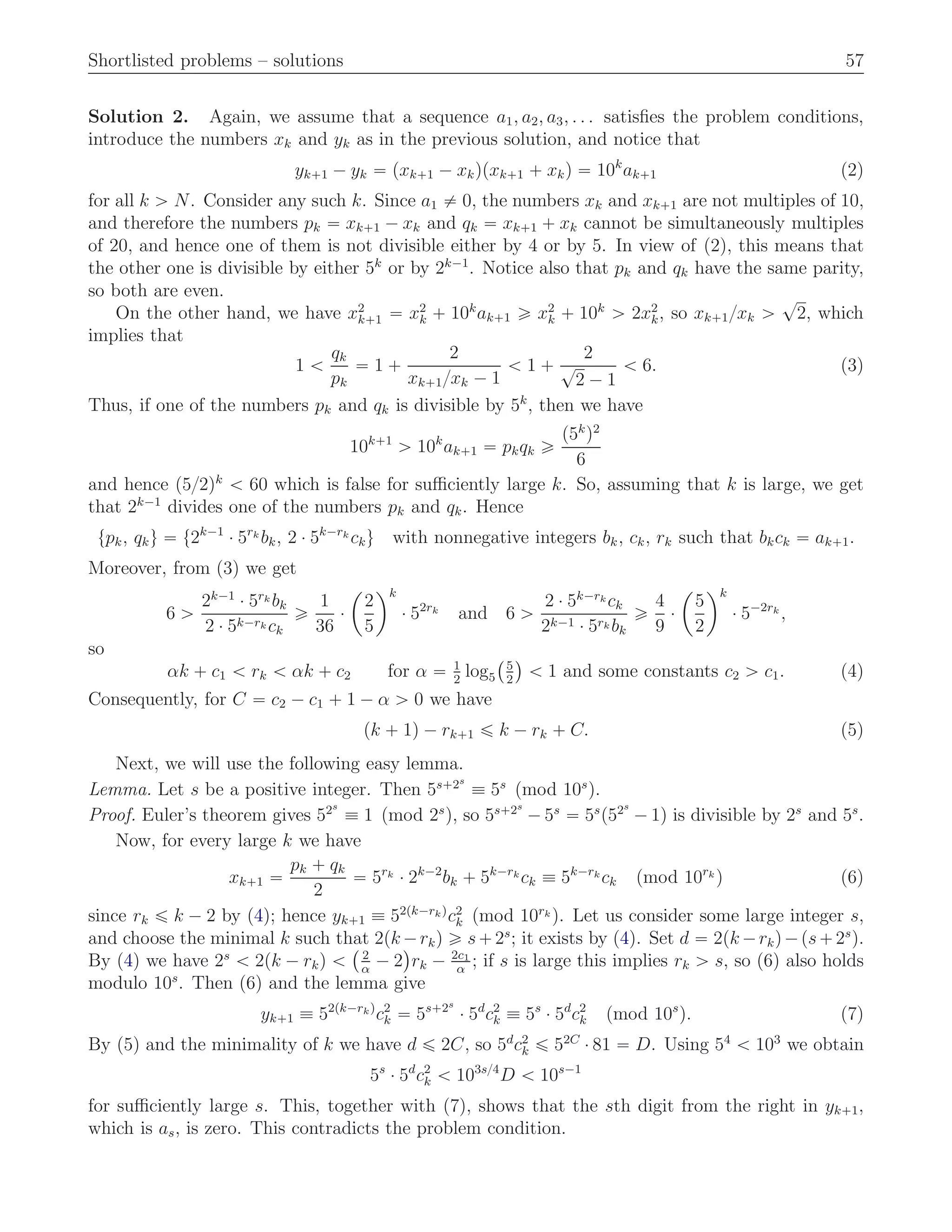 Shortlisted problems – solutions 57
Solution 2. Again, we assume that a sequence a1, a2, a3, . . . satisﬁes the problem conditions,
introduce the numbers xk and yk as in the previous solution, and notice that
yk`1 ´ yk “ pxk`1 ´ xkqpxk`1 ` xkq “ 10k
ak`1 (2)
for all k ą N. Consider any such k. Since a1 ‰ 0, the numbers xk and xk`1 are not multiples of 10,
and therefore the numbers pk “ xk`1 ´ xk and qk “ xk`1 ` xk cannot be simultaneously multiples
of 20, and hence one of them is not divisible either by 4 or by 5. In view of (2), this means that
the other one is divisible by either 5k
or by 2k´1
. Notice also that pk and qk have the same parity,
so both are even.
On the other hand, we have x2
k`1 “ x2
k ` 10k
ak`1 ě x2
k ` 10k
ą 2x2
k, so xk`1{xk ą
?
2, which
implies that
1 ă
qk
pk
“ 1 `
2
xk`1{xk ´ 1
ă 1 `
2
?
2 ´ 1
ă 6. (3)
Thus, if one of the numbers pk and qk is divisible by 5k
, then we have
10k`1
ą 10k
ak`1 “ pkqk ě
p5k
q2
6
and hence p5{2qk
ă 60 which is false for suﬃciently large k. So, assuming that k is large, we get
that 2k´1
divides one of the numbers pk and qk. Hence
tpk, qku “ t2k´1
¨ 5rk
bk, 2 ¨ 5k´rk
cku with nonnegative integers bk, ck, rk such that bkck “ ak`1.
Moreover, from (3) we get
6 ą
2k´1
¨ 5rk bk
2 ¨ 5k´rk ck
ě
1
36
¨
ˆ
2
5
˙k
¨ 52rk
and 6 ą
2 ¨ 5k´rk ck
2k´1 ¨ 5rk bk
ě
4
9
¨
ˆ
5
2
˙k
¨ 5´2rk
,
so
αk ` c1 ă rk ă αk ` c2 for α “ 1
2
log5
`5
2
˘
ă 1 and some constants c2 ą c1. (4)
Consequently, for C “ c2 ´ c1 ` 1 ´ α ą 0 we have
pk ` 1q ´ rk`1 ď k ´ rk ` C. (5)
Next, we will use the following easy lemma.
Lemma. Let s be a positive integer. Then 5s`2s
” 5s
pmod 10s
q.
Proof. Euler’s theorem gives 52s
” 1 pmod 2s
q, so 5s`2s
´ 5s
“ 5s
p52s
´ 1q is divisible by 2s
and 5s
.
Now, for every large k we have
xk`1 “
pk ` qk
2
“ 5rk
¨ 2k´2
bk ` 5k´rk
ck ” 5k´rk
ck pmod 10rk
q (6)
since rk ď k ´ 2 by (4); hence yk`1 ” 52pk´rkq
c2
k pmod 10rk q. Let us consider some large integer s,
and choose the minimal k such that 2pk ´rkq ě s`2s
; it exists by (4). Set d “ 2pk ´rkq´ps`2s
q.
By (4) we have 2s
ă 2pk ´ rkq ă
` 2
α
´ 2
˘
rk ´ 2c1
α
; if s is large this implies rk ą s, so (6) also holds
modulo 10s
. Then (6) and the lemma give
yk`1 ” 52pk´rkq
c2
k “ 5s`2s
¨ 5d
c2
k ” 5s
¨ 5d
c2
k pmod 10s
q. (7)
By (5) and the minimality of k we have d ď 2C, so 5d
c2
k ď 52C
¨ 81 “ D. Using 54
ă 103
we obtain
5s
¨ 5d
c2
k ă 103s{4
D ă 10s´1
for suﬃciently large s. This, together with (7), shows that the sth digit from the right in yk`1,
which is as, is zero. This contradicts the problem condition.
 