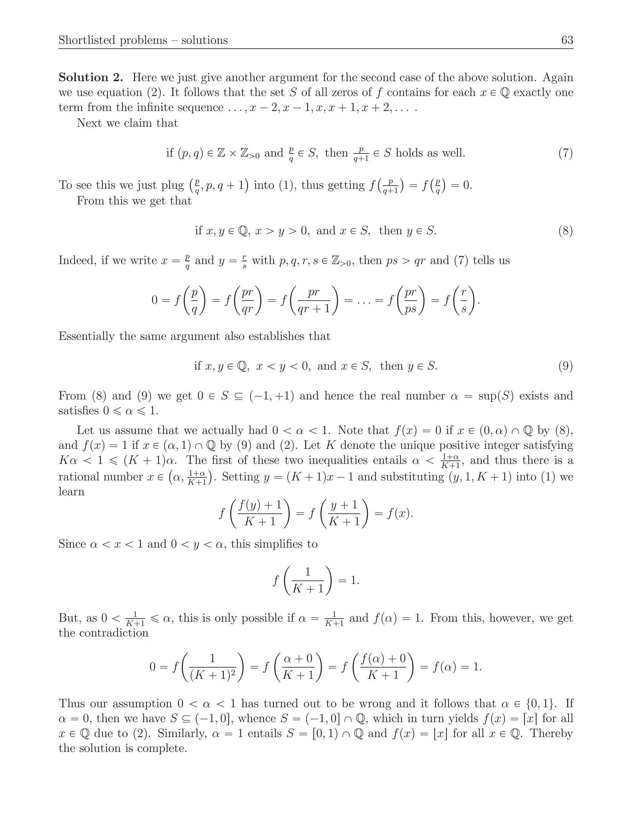 Shortlisted problems – solutions 63
Solution 2. Here we just give another argument for the second case of the above solution. Again
we use equation (2). It follows that the set S of all zeros of f contains for each x P Q exactly one
term from the inﬁnite sequence . . . , x ´ 2, x ´ 1, x, x ` 1, x ` 2, . . . .
Next we claim that
if pp, qq P Z ˆ Zą0 and p
q
P S, then p
q`1
P S holds as well. (7)
To see this we just plug
`p
q
, p, q ` 1
˘
into (1), thus getting f
` p
q`1
˘
“ f
`p
q
˘
“ 0.
From this we get that
if x, y P Q, x ą y ą 0, and x P S, then y P S. (8)
Indeed, if we write x “ p
q
and y “ r
s
with p, q, r, s P Zą0, then ps ą qr and (7) tells us
0 “ f
ˆ
p
q
˙
“ f
ˆ
pr
qr
˙
“ f
ˆ
pr
qr ` 1
˙
“ . . . “ f
ˆ
pr
ps
˙
“ f
ˆ
r
s
˙
.
Essentially the same argument also establishes that
if x, y P Q, x ă y ă 0, and x P S, then y P S. (9)
From (8) and (9) we get 0 P S Ď p´1, `1q and hence the real number α “ suppSq exists and
satisﬁes 0 ď α ď 1.
Let us assume that we actually had 0 ă α ă 1. Note that fpxq “ 0 if x P p0, αq X Q by (8),
and fpxq “ 1 if x P pα, 1q X Q by (9) and (2). Let K denote the unique positive integer satisfying
Kα ă 1 ď pK ` 1qα. The ﬁrst of these two inequalities entails α ă 1`α
K`1
, and thus there is a
rational number x P
`
α, 1`α
K`1
˘
. Setting y “ pK ` 1qx ´ 1 and substituting py, 1, K ` 1q into (1) we
learn
f
ˆ
fpyq ` 1
K ` 1
˙
“ f
ˆ
y ` 1
K ` 1
˙
“ fpxq.
Since α ă x ă 1 and 0 ă y ă α, this simpliﬁes to
f
ˆ
1
K ` 1
˙
“ 1.
But, as 0 ă 1
K`1
ď α, this is only possible if α “ 1
K`1
and fpαq “ 1. From this, however, we get
the contradiction
0 “ f
ˆ
1
pK ` 1q2
˙
“ f
ˆ
α ` 0
K ` 1
˙
“ f
ˆ
fpαq ` 0
K ` 1
˙
“ fpαq “ 1.
Thus our assumption 0 ă α ă 1 has turned out to be wrong and it follows that α P t0, 1u. If
α “ 0, then we have S Ď p´1, 0s, whence S “ p´1, 0s X Q, which in turn yields fpxq “ rxs for all
x P Q due to (2). Similarly, α “ 1 entails S “ r0, 1q X Q and fpxq “ txu for all x P Q. Thereby
the solution is complete.
 