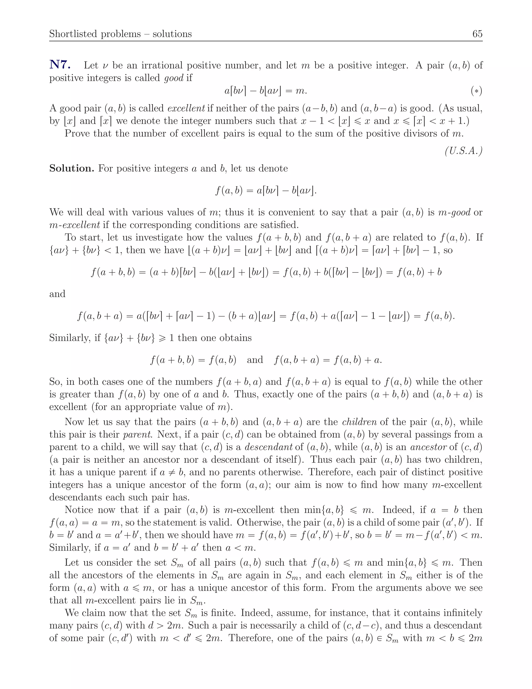 Shortlisted problems – solutions 65
N7. Let ν be an irrational positive number, and let m be a positive integer. A pair pa, bq of
positive integers is called good if
arbνs ´ btaνu “ m. p˚q
A good pair pa, bq is called excellent if neither of the pairs pa´b, bq and pa, b´aq is good. (As usual,
by txu and rxs we denote the integer numbers such that x ´ 1 ă txu ď x and x ď rxs ă x ` 1.)
Prove that the number of excellent pairs is equal to the sum of the positive divisors of m.
(U.S.A.)
Solution. For positive integers a and b, let us denote
fpa, bq “ arbνs ´ btaνu.
We will deal with various values of m; thus it is convenient to say that a pair pa, bq is m-good or
m-excellent if the corresponding conditions are satisﬁed.
To start, let us investigate how the values fpa ` b, bq and fpa, b ` aq are related to fpa, bq. If
taνu ` tbνu ă 1, then we have tpa ` bqνu “ taνu ` tbνu and rpa ` bqνs “ raνs ` rbνs ´ 1, so
fpa ` b, bq “ pa ` bqrbνs ´ bptaνu ` tbνuq “ fpa, bq ` bprbνs ´ tbνuq “ fpa, bq ` b
and
fpa, b ` aq “ aprbνs ` raνs ´ 1q ´ pb ` aqtaνu “ fpa, bq ` apraνs ´ 1 ´ taνuq “ fpa, bq.
Similarly, if taνu ` tbνu ě 1 then one obtains
fpa ` b, bq “ fpa, bq and fpa, b ` aq “ fpa, bq ` a.
So, in both cases one of the numbers fpa ` b, aq and fpa, b ` aq is equal to fpa, bq while the other
is greater than fpa, bq by one of a and b. Thus, exactly one of the pairs pa ` b, bq and pa, b ` aq is
excellent (for an appropriate value of m).
Now let us say that the pairs pa ` b, bq and pa, b ` aq are the children of the pair pa, bq, while
this pair is their parent. Next, if a pair pc, dq can be obtained from pa, bq by several passings from a
parent to a child, we will say that pc, dq is a descendant of pa, bq, while pa, bq is an ancestor of pc, dq
(a pair is neither an ancestor nor a descendant of itself). Thus each pair pa, bq has two children,
it has a unique parent if a ‰ b, and no parents otherwise. Therefore, each pair of distinct positive
integers has a unique ancestor of the form pa, aq; our aim is now to ﬁnd how many m-excellent
descendants each such pair has.
Notice now that if a pair pa, bq is m-excellent then minta, bu ď m. Indeed, if a “ b then
fpa, aq “ a “ m, so the statement is valid. Otherwise, the pair pa, bq is a child of some pair pa1
, b1
q. If
b “ b1
and a “ a1
`b1
, then we should have m “ fpa, bq “ fpa1
, b1
q`b1
, so b “ b1
“ m´fpa1
, b1
q ă m.
Similarly, if a “ a1
and b “ b1
` a1
then a ă m.
Let us consider the set Sm of all pairs pa, bq such that fpa, bq ď m and minta, bu ď m. Then
all the ancestors of the elements in Sm are again in Sm, and each element in Sm either is of the
form pa, aq with a ď m, or has a unique ancestor of this form. From the arguments above we see
that all m-excellent pairs lie in Sm.
We claim now that the set Sm is ﬁnite. Indeed, assume, for instance, that it contains inﬁnitely
many pairs pc, dq with d ą 2m. Such a pair is necessarily a child of pc, d´cq, and thus a descendant
of some pair pc, d1
q with m ă d1
ď 2m. Therefore, one of the pairs pa, bq P Sm with m ă b ď 2m
 