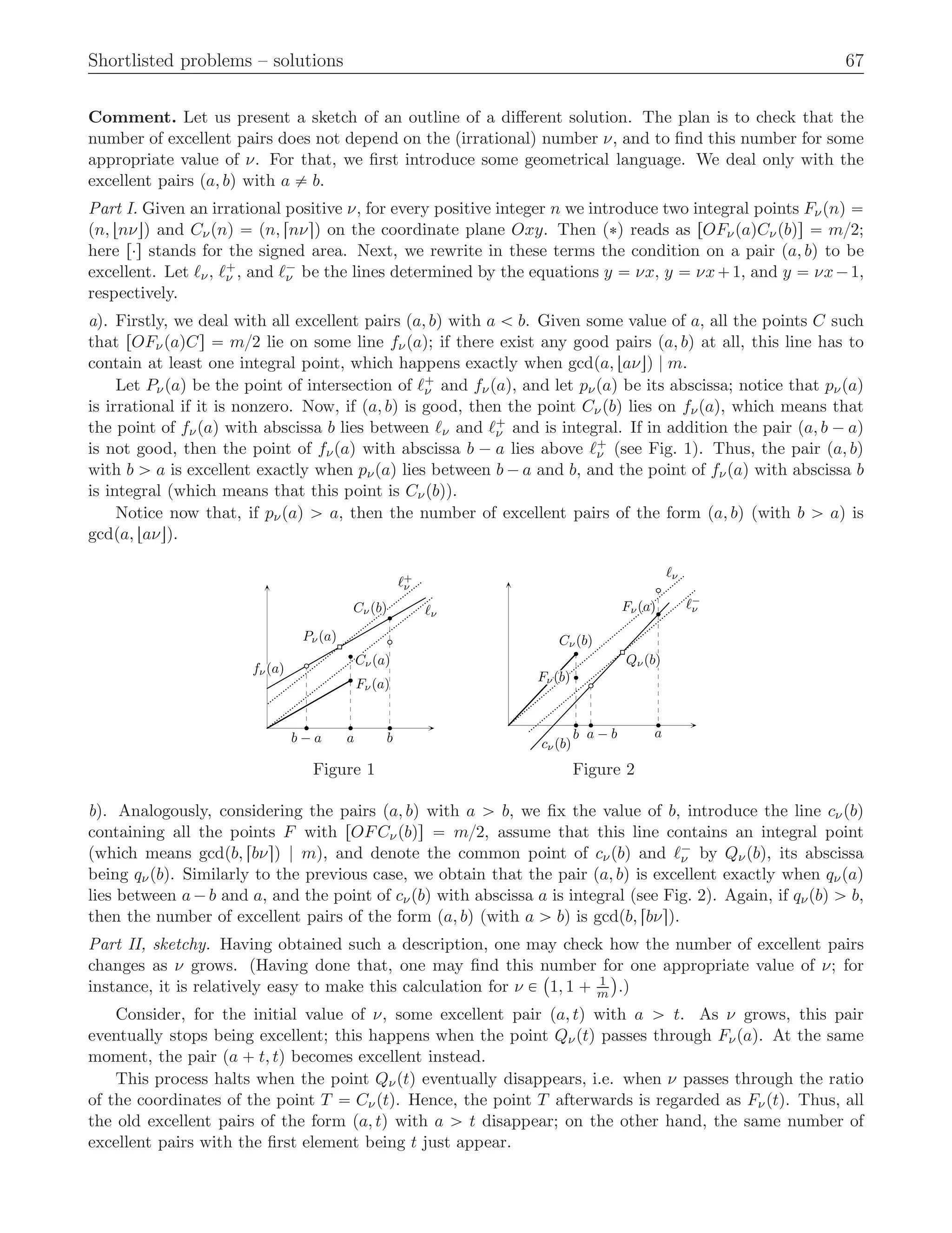 Shortlisted problems – solutions 67
Comment. Let us present a sketch of an outline of a diﬀerent solution. The plan is to check that the
number of excellent pairs does not depend on the (irrational) number ν, and to ﬁnd this number for some
appropriate value of ν. For that, we ﬁrst introduce some geometrical language. We deal only with the
excellent pairs pa, bq with a ‰ b.
Part I. Given an irrational positive ν, for every positive integer n we introduce two integral points Fνpnq “
pn, tnνuq and Cνpnq “ pn, rnνsq on the coordinate plane Oxy. Then p˚q reads as rOFνpaqCνpbqs “ m{2;
here r¨s stands for the signed area. Next, we rewrite in these terms the condition on a pair pa, bq to be
excellent. Let ℓν, ℓ`
ν , and ℓ´
ν be the lines determined by the equations y “ νx, y “ νx`1, and y “ νx´1,
respectively.
a). Firstly, we deal with all excellent pairs pa, bq with a ă b. Given some value of a, all the points C such
that rOFνpaqCs “ m{2 lie on some line fνpaq; if there exist any good pairs pa, bq at all, this line has to
contain at least one integral point, which happens exactly when gcdpa, taνuq | m.
Let Pνpaq be the point of intersection of ℓ`
ν and fνpaq, and let pνpaq be its abscissa; notice that pνpaq
is irrational if it is nonzero. Now, if pa, bq is good, then the point Cνpbq lies on fνpaq, which means that
the point of fνpaq with abscissa b lies between ℓν and ℓ`
ν and is integral. If in addition the pair pa, b ´ aq
is not good, then the point of fνpaq with abscissa b ´ a lies above ℓ`
ν (see Fig. 1). Thus, the pair pa, bq
with b ą a is excellent exactly when pνpaq lies between b ´ a and b, and the point of fνpaq with abscissa b
is integral (which means that this point is Cνpbq).
Notice now that, if pνpaq ą a, then the number of excellent pairs of the form pa, bq (with b ą a) is
gcdpa, taνuq.
a bb − a
Fν(a)Fν(a)Fν(a)Fν(a)Fν(a)Fν(a)Fν(a)Fν(a)Fν(a)Fν(a)Fν(a)Fν(a)Fν(a)Fν(a)Fν(a)Fν(a)Fν(a)Fν(a)Fν(a)Fν(a)Fν(a)Fν(a)Fν(a)Fν(a)Fν(a)Fν(a)Fν(a)Fν(a)Fν(a)Fν(a)Fν(a)Fν(a)Fν(a)Fν(a)Fν(a)Fν(a)Fν(a)Fν(a)Fν(a)Fν(a)Fν(a)Fν(a)Fν(a)Fν(a)Fν(a)Fν(a)Fν(a)Fν(a)Fν(a)Fν(a)Fν(a)Fν(a)Fν(a)Fν(a)Fν(a)Fν(a)Fν(a)Fν(a)Fν(a)Fν(a)Fν(a)Fν(a)Fν(a)Fν(a)Fν(a)
Cν(a)Cν(a)Cν(a)Cν(a)Cν(a)Cν(a)Cν(a)Cν(a)Cν(a)Cν(a)Cν(a)Cν(a)Cν(a)Cν(a)Cν(a)Cν(a)Cν(a)Cν(a)Cν(a)Cν(a)Cν(a)Cν(a)Cν(a)Cν(a)Cν(a)Cν(a)Cν(a)Cν(a)Cν(a)Cν(a)Cν(a)Cν(a)Cν(a)Cν(a)Cν(a)Cν(a)Cν(a)Cν(a)Cν(a)Cν(a)Cν(a)Cν(a)Cν(a)Cν(a)Cν(a)Cν(a)Cν(a)Cν(a)Cν(a)Cν(a)Cν(a)Cν(a)Cν(a)Cν(a)Cν(a)Cν(a)Cν(a)Cν(a)Cν(a)Cν(a)Cν(a)Cν(a)Cν(a)Cν(a)Cν(a)
Cν(b)Cν(b)Cν(b)Cν(b)Cν(b)Cν(b)Cν(b)Cν(b)Cν(b)Cν(b)Cν(b)Cν(b)Cν(b)Cν(b)Cν(b)Cν(b)Cν(b)Cν(b)Cν(b)Cν(b)Cν(b)Cν(b)Cν(b)Cν(b)Cν(b)Cν(b)Cν(b)Cν(b)Cν(b)Cν(b)Cν(b)Cν(b)Cν(b)Cν(b)Cν(b)Cν(b)Cν(b)Cν(b)Cν(b)Cν(b)Cν(b)Cν(b)Cν(b)Cν(b)Cν(b)Cν(b)Cν(b)Cν(b)Cν(b)Cν(b)Cν(b)Cν(b)Cν(b)Cν(b)Cν(b)Cν(b)Cν(b)Cν(b)Cν(b)Cν(b)Cν(b)Cν(b)Cν(b)Cν(b)Cν(b)
Pν(a)
ℓν
ℓ+
ν
fν(a)fν(a)fν(a)fν(a)fν(a)fν(a)fν(a)fν(a)fν(a)fν(a)fν(a)fν(a)fν(a)fν(a)fν(a)fν(a)fν(a)fν(a)fν(a)fν(a)fν(a)fν(a)fν(a)fν(a)fν(a)fν(a)fν(a)fν(a)fν(a)fν(a)fν(a)fν(a)fν(a)fν(a)fν(a)fν(a)fν(a)fν(a)fν(a)fν(a)fν(a)fν(a)fν(a)fν(a)fν(a)fν(a)fν(a)fν(a)fν(a)fν(a)fν(a)fν(a)fν(a)fν(a)fν(a)fν(a)fν(a)fν(a)fν(a)fν(a)fν(a)fν(a)fν(a)fν(a)fν(a)
ab a − b
Fν(b)Fν(b)Fν(b)Fν(b)Fν(b)Fν(b)Fν(b)Fν(b)Fν(b)Fν(b)Fν(b)Fν(b)Fν(b)Fν(b)Fν(b)Fν(b)Fν(b)Fν(b)Fν(b)Fν(b)Fν(b)Fν(b)Fν(b)Fν(b)Fν(b)Fν(b)Fν(b)Fν(b)Fν(b)Fν(b)Fν(b)Fν(b)Fν(b)Fν(b)Fν(b)Fν(b)Fν(b)Fν(b)Fν(b)Fν(b)Fν(b)Fν(b)Fν(b)Fν(b)Fν(b)Fν(b)Fν(b)Fν(b)Fν(b)Fν(b)Fν(b)Fν(b)Fν(b)Fν(b)Fν(b)Fν(b)Fν(b)Fν(b)Fν(b)Fν(b)Fν(b)Fν(b)Fν(b)Fν(b)Fν(b)
Cν(b)Cν(b)Cν(b)Cν(b)Cν(b)Cν(b)Cν(b)Cν(b)Cν(b)Cν(b)Cν(b)Cν(b)Cν(b)Cν(b)Cν(b)Cν(b)Cν(b)Cν(b)Cν(b)Cν(b)Cν(b)Cν(b)Cν(b)Cν(b)Cν(b)Cν(b)Cν(b)Cν(b)Cν(b)Cν(b)Cν(b)Cν(b)Cν(b)Cν(b)Cν(b)Cν(b)Cν(b)Cν(b)Cν(b)Cν(b)Cν(b)Cν(b)Cν(b)Cν(b)Cν(b)Cν(b)Cν(b)Cν(b)Cν(b)Cν(b)Cν(b)Cν(b)Cν(b)Cν(b)Cν(b)Cν(b)Cν(b)Cν(b)Cν(b)Cν(b)Cν(b)Cν(b)Cν(b)Cν(b)Cν(b)
Fν(a)Fν(a)Fν(a)Fν(a)Fν(a)Fν(a)Fν(a)Fν(a)Fν(a)Fν(a)Fν(a)Fν(a)Fν(a)Fν(a)Fν(a)Fν(a)Fν(a)Fν(a)Fν(a)Fν(a)Fν(a)Fν(a)Fν(a)Fν(a)Fν(a)Fν(a)Fν(a)Fν(a)Fν(a)Fν(a)Fν(a)Fν(a)Fν(a)Fν(a)Fν(a)Fν(a)Fν(a)Fν(a)Fν(a)Fν(a)Fν(a)Fν(a)Fν(a)Fν(a)Fν(a)Fν(a)Fν(a)Fν(a)Fν(a)Fν(a)Fν(a)Fν(a)Fν(a)Fν(a)Fν(a)Fν(a)Fν(a)Fν(a)Fν(a)Fν(a)Fν(a)Fν(a)Fν(a)Fν(a)Fν(a)
Qν(b)Qν(b)Qν(b)Qν(b)Qν(b)Qν(b)Qν(b)Qν(b)Qν(b)Qν(b)Qν(b)Qν(b)Qν(b)Qν(b)Qν(b)Qν(b)Qν(b)Qν(b)Qν(b)Qν(b)Qν(b)Qν(b)Qν(b)Qν(b)Qν(b)Qν(b)Qν(b)Qν(b)Qν(b)Qν(b)Qν(b)Qν(b)Qν(b)Qν(b)Qν(b)Qν(b)Qν(b)Qν(b)Qν(b)Qν(b)Qν(b)Qν(b)Qν(b)Qν(b)Qν(b)Qν(b)Qν(b)Qν(b)Qν(b)Qν(b)Qν(b)Qν(b)Qν(b)Qν(b)Qν(b)Qν(b)Qν(b)Qν(b)Qν(b)Qν(b)Qν(b)Qν(b)Qν(b)Qν(b)Qν(b)
ℓν
ℓ−
ν
cν(b)cν(b)cν(b)cν(b)cν(b)cν(b)cν(b)cν(b)cν(b)cν(b)cν(b)cν(b)cν(b)cν(b)cν(b)cν(b)cν(b)cν(b)cν(b)cν(b)cν(b)cν(b)cν(b)cν(b)cν(b)cν(b)cν(b)cν(b)cν(b)cν(b)cν(b)cν(b)cν(b)cν(b)cν(b)cν(b)cν(b)cν(b)cν(b)cν(b)cν(b)cν(b)cν(b)cν(b)cν(b)cν(b)cν(b)cν(b)cν(b)cν(b)cν(b)cν(b)cν(b)cν(b)cν(b)cν(b)cν(b)cν(b)cν(b)cν(b)cν(b)cν(b)cν(b)cν(b)cν(b)
Figure 1 Figure 2
b). Analogously, considering the pairs pa, bq with a ą b, we ﬁx the value of b, introduce the line cνpbq
containing all the points F with rOFCνpbqs “ m{2, assume that this line contains an integral point
(which means gcdpb, rbνsq | m), and denote the common point of cνpbq and ℓ´
ν by Qνpbq, its abscissa
being qνpbq. Similarly to the previous case, we obtain that the pair pa, bq is excellent exactly when qνpaq
lies between a´b and a, and the point of cνpbq with abscissa a is integral (see Fig. 2). Again, if qνpbq ą b,
then the number of excellent pairs of the form pa, bq (with a ą b) is gcdpb, rbνsq.
Part II, sketchy. Having obtained such a description, one may check how the number of excellent pairs
changes as ν grows. (Having done that, one may ﬁnd this number for one appropriate value of ν; for
instance, it is relatively easy to make this calculation for ν P
`
1, 1 ` 1
m
˘
.)
Consider, for the initial value of ν, some excellent pair pa, tq with a ą t. As ν grows, this pair
eventually stops being excellent; this happens when the point Qνptq passes through Fνpaq. At the same
moment, the pair pa ` t, tq becomes excellent instead.
This process halts when the point Qνptq eventually disappears, i.e. when ν passes through the ratio
of the coordinates of the point T “ Cνptq. Hence, the point T afterwards is regarded as Fνptq. Thus, all
the old excellent pairs of the form pa, tq with a ą t disappear; on the other hand, the same number of
excellent pairs with the ﬁrst element being t just appear.
 