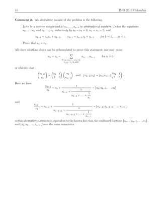 10 IMO 2013 Colombia
Comment 3. An alternative variant of the problem is the following.
Let n be a positive integer and let a1, . . . , an´1 be arbitrary real numbers. Deﬁne the sequences
u0, . . . , un and v0, . . . , vn inductively by u0 “ v0 “ 0, u1 “ v1 “ 1, and
uk`1 “ akuk ` uk´1, vk`1 “ an´kvk ` vk´1 for k “ 1, . . . , n ´ 1.
Prove that un “ vn.
All three solutions above can be reformulated to prove this statement; one may prove
un “ vn “
ÿ
0“i0ăi1ă...ăit“n,
ij`1´ij is odd
ai1 . . . ait´1 for n ą 0
or observe that
ˆ
uk`1
uk
˙
“
ˆ
ak 1
1 0
˙ ˆ
uk
uk´1
˙
and pvk`1; vkq “ pvk; vk´1q
ˆ
ak 1
1 0
˙
.
Here we have
uk`1
uk
“ ak `
1
ak´1 `
1
ak´2 ` . . . `
1
a1
“ rak; ak´1, . . . , a1s
and
vk`1
vk
“ an´k `
1
an´k`1 `
1
an´k`2 ` . . . `
1
an´1
“ ran´k; an´k`1, . . . , an´1s,
so this alternative statement is equivalent to the known fact that the continued fractions ran´1; an´2, . . . , a1s
and ra1; a2, . . . , an´1s have the same numerator.
 