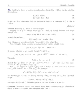 12 IMO 2013 Colombia
A3. Let Qą0 be the set of positive rational numbers. Let f : Qą0 Ñ R be a function satisfying
the conditions
fpxqfpyq ě fpxyq, (1)
fpx ` yq ě fpxq ` fpyq (2)
for all x, y P Qą0. Given that fpaq “ a for some rational a ą 1, prove that fpxq “ x for all
x P Qą0.
(Bulgaria)
Solution. Denote by Zą0 the set of positive integers.
Plugging x “ 1, y “ a into (1) we get fp1q ě 1. Next, by an easy induction on n we get
from (2) that
fpnxq ě nfpxq for all n P Zą0 and x P Qą0. (3)
In particular, we have
fpnq ě nfp1q ě n for all n P Zą0. (4)
From (1) again we have fpm{nqfpnq ě fpmq, so fpqq ą 0 for all q P Qą0.
Now, (2) implies that f is strictly increasing; this fact together with (4) yields
fpxq ě fptxuq ě txu ą x ´ 1 for all x ě 1.
By an easy induction we get from (1) that fpxqn
ě fpxn
q, so
fpxqn
ě fpxn
q ą xn
´ 1 ùñ fpxq ě n
?
xn ´ 1 for all x ą 1 and n P Zą0.
This yields
fpxq ě x for every x ą 1. (5)
(Indeed, if x ą y ą 1 then xn
´ yn
“ px ´ yqpxn´1
` xn´2
y ` ¨ ¨ ¨ ` yn
q ą npx ´ yq, so for a large n
we have xn
´ 1 ą yn
and thus fpxq ą y.)
Now, (1) and (5) give an
“ fpaqn
ě fpan
q ě an
, so fpan
q “ an
. Now, for x ą 1 let us choose
n P Zą0 such that an
´ x ą 1. Then by (2) and (5) we get
an
“ fpan
q ě fpxq ` fpan
´ xq ě x ` pan
´ xq “ an
and therefore fpxq “ x for x ą 1. Finally, for every x P Qą0 and every n P Zą0, from (1) and (3)
we get
nfpxq “ fpnqfpxq ě fpnxq ě nfpxq,
which gives fpnxq “ nfpxq. Therefore fpm{nq “ fpmq{n “ m{n for all m, n P Zą0.
Comment. The condition fpaq “ a ą 1 is essential. Indeed, for b ě 1 the function fpxq “ bx2 satisﬁes (1)
and (2) for all x, y P Qą0, and it has a unique ﬁxed point 1{b ď 1.
 