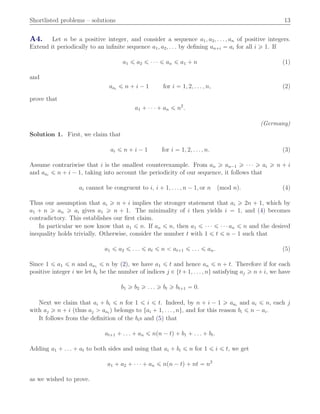 Shortlisted problems – solutions 13
A4. Let n be a positive integer, and consider a sequence a1, a2, . . . , an of positive integers.
Extend it periodically to an inﬁnite sequence a1, a2, . . . by deﬁning an`i “ ai for all i ě 1. If
a1 ď a2 ď ¨ ¨ ¨ ď an ď a1 ` n (1)
and
aai
ď n ` i ´ 1 for i “ 1, 2, . . . , n, (2)
prove that
a1 ` ¨ ¨ ¨ ` an ď n2
.
(Germany)
Solution 1. First, we claim that
ai ď n ` i ´ 1 for i “ 1, 2, . . . , n. (3)
Assume contrariwise that i is the smallest counterexample. From an ě an´1 ě ¨ ¨ ¨ ě ai ě n ` i
and aai
ď n ` i ´ 1, taking into account the periodicity of our sequence, it follows that
ai cannot be congruent to i, i ` 1, . . . , n ´ 1, or n pmod nq. (4)
Thus our assumption that ai ě n ` i implies the stronger statement that ai ě 2n ` 1, which by
a1 ` n ě an ě ai gives a1 ě n ` 1. The minimality of i then yields i “ 1, and (4) becomes
contradictory. This establishes our ﬁrst claim.
In particular we now know that a1 ď n. If an ď n, then a1 ď ¨ ¨ ¨ ď ¨ ¨ ¨ an ď n and the desired
inequality holds trivially. Otherwise, consider the number t with 1 ď t ď n ´ 1 such that
a1 ď a2 ď . . . ď at ď n ă at`1 ď . . . ď an. (5)
Since 1 ď a1 ď n and aa1 ď n by (2), we have a1 ď t and hence an ď n ` t. Therefore if for each
positive integer i we let bi be the number of indices j P tt` 1, . . . , nu satisfying aj ě n` i, we have
b1 ě b2 ě . . . ě bt ě bt`1 “ 0.
Next we claim that ai ` bi ď n for 1 ď i ď t. Indeed, by n ` i ´ 1 ě aai
and ai ď n, each j
with aj ě n ` i (thus aj ą aai
) belongs to tai ` 1, . . . , nu, and for this reason bi ď n ´ ai.
It follows from the deﬁnition of the bis and (5) that
at`1 ` . . . ` an ď npn ´ tq ` b1 ` . . . ` bt.
Adding a1 ` . . . ` at to both sides and using that ai ` bi ď n for 1 ď i ď t, we get
a1 ` a2 ` ¨ ¨ ¨ ` an ď npn ´ tq ` nt “ n2
as we wished to prove.
 