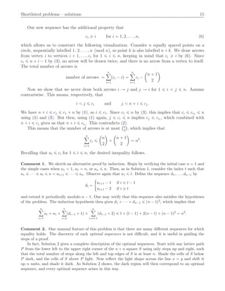 Shortlisted problems – solutions 15
Our new sequence has the additional property that
ci ě i for i “ 1, 2, . . . , n, (6)
which allows us to construct the following visualization: Consider n equally spaced points on a
circle, sequentially labelled 1, 2, . . . , n pmod nq, so point k is also labelled n ` k. We draw arrows
from vertex i to vertices i ` 1, . . . , ci for 1 ď i ď n, keeping in mind that ci ě i by (6). Since
ci ď n ` i ´ 1 by (3), no arrow will be drawn twice, and there is no arrow from a vertex to itself.
The total number of arrows is
number of arrows “
nÿ
i“1
pci ´ iq “
nÿ
i“1
ci ´
ˆ
n ` 1
2
˙
Now we show that we never draw both arrows i Ñ j and j Ñ i for 1 ď i ă j ď n. Assume
contrariwise. This means, respectively, that
i ă j ď ci and j ă n ` i ď cj.
We have n ` i ď cj ď c1 ` n by (1), so i ď c1. Since c1 ď n by (3), this implies that ci ď cc1 ď n
using (1) and (3). But then, using (1) again, j ď ci ď n implies cj ď cci
, which combined with
n ` i ď cj gives us that n ` i ď cci
. This contradicts (2).
This means that the number of arrows is at most
`n
2
˘
, which implies that
nÿ
i“1
ci ď
ˆ
n
2
˙
`
ˆ
n ` 1
2
˙
“ n2
.
Recalling that ai ď ci for 1 ď i ď n, the desired inequality follows.
Comment 1. We sketch an alternative proof by induction. Begin by verifying the initial case n “ 1 and
the simple cases when a1 “ 1, a1 “ n, or an ď n. Then, as in Solution 1, consider the index t such that
a1 ď ¨ ¨ ¨ ď at ď n ă at`1 ď ¨ ¨ ¨ ď an. Observe again that a1 ď t. Deﬁne the sequence d1, . . . , dn´1 by
di “
#
ai`1 ´ 1 if i ď t ´ 1
ai`1 ´ 2 if i ě t
and extend it periodically modulo n ´ 1. One may verify that this sequence also satisﬁes the hypotheses
of the problem. The induction hypothesis then gives d1 ` ¨ ¨ ¨ ` dn´1 ď pn ´ 1q2, which implies that
nÿ
i“1
ai “ a1 `
tÿ
i“2
pdi´1 ` 1q `
nÿ
i“t`1
pdi´1 ` 2q ď t ` pt ´ 1q ` 2pn ´ tq ` pn ´ 1q2
“ n2
.
Comment 2. One unusual feature of this problem is that there are many diﬀerent sequences for which
equality holds. The discovery of such optimal sequences is not diﬃcult, and it is useful in guiding the
steps of a proof.
In fact, Solution 2 gives a complete description of the optimal sequences. Start with any lattice path
P from the lower left to the upper right corner of the n ˆ n square S using only steps up and right, such
that the total number of steps along the left and top edges of S is at least n. Shade the cells of S below
P dark, and the cells of S above P light. Now reﬂect the light shape across the line x “ y and shift it
up n units, and shade it dark. As Solution 2 shows, the dark region will then correspond to an optimal
sequence, and every optimal sequence arises in this way.
 