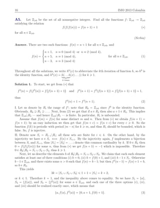 16 IMO 2013 Colombia
A5. Let Zě0 be the set of all nonnegative integers. Find all the functions f : Zě0 Ñ Zě0
satisfying the relation
fpfpfpnqqq “ fpn ` 1q ` 1 p˚q
for all n P Zě0.
(Serbia)
Answer. There are two such functions: fpnq “ n ` 1 for all n P Zě0, and
fpnq “
$
’&
’%
n ` 1, n ” 0 pmod 4q or n ” 2 pmod 4q,
n ` 5, n ” 1 pmod 4q,
n ´ 3, n ” 3 pmod 4q
for all n P Zě0. (1)
Throughout all the solutions, we write hk
pxq to abbreviate the kth iteration of function h, so h0
is
the identity function, and hk
pxq “ hp. . . hloomoon
k times
pxq . . . qq for k ě 1.
Solution 1. To start, we get from p˚q that
f4
pnq “ fpf3
pnqq “ f
`
fpn ` 1q ` 1
˘
and f4
pn ` 1q “ f3
pfpn ` 1qq “ f
`
fpn ` 1q ` 1
˘
` 1,
thus
f4
pnq ` 1 “ f4
pn ` 1q. (2)
I. Let us denote by Ri the range of fi
; note that R0 “ Zě0 since f0
is the identity function.
Obviously, R0 Ě R1 Ě . . . . Next, from (2) we get that if a P R4 then also a ` 1 P R4. This implies
that Zě0zR4 — and hence Zě0zR1 — is ﬁnite. In particular, R1 is unbounded.
Assume that fpmq “ fpnq for some distinct m and n. Then from p˚q we obtain fpm ` 1q “
fpn ` 1q; by an easy induction we then get that fpm ` cq “ fpn ` cq for every c ě 0. So the
function fpkq is periodic with period |m ´ n| for k ě m, and thus R1 should be bounded, which is
false. So, f is injective.
II. Denote now Si “ Ri´1zRi; all these sets are ﬁnite for i ď 4. On the other hand, by the
injectivity we have n P Si ðñ fpnq P Si`1. By the injectivity again, f implements a bijection
between Si and Si`1, thus |S1| “ |S2| “ . . . ; denote this common cardinality by k. If 0 P R3 then
0 “ fpfpfpnqqq for some n, thus from p˚q we get fpn ` 1q “ ´1 which is impossible. Therefore
0 P R0zR3 “ S1 Y S2 Y S3, thus k ě 1.
Next, let us describe the elements b of R0zR3 “ S1 Y S2 Y S3. We claim that each such element
satisﬁes at least one of three conditions piq b “ 0, piiq b “ fp0q ` 1, and piiiq b ´ 1 P S1. Otherwise
b´1 P Zě0, and there exists some n ą 0 such that fpnq “ b´1; but then f3
pn´1q “ fpnq`1 “ b,
so b P R3.
This yields
3k “ |S1 Y S2 Y S3| ď 1 ` 1 ` |S1| “ k ` 2,
or k ď 1. Therefore k “ 1, and the inequality above comes to equality. So we have S1 “ tau,
S2 “ tfpaqu, and S3 “ tf2
paqu for some a P Zě0, and each one of the three options piq, piiq,
and piiiq should be realized exactly once, which means that
ta, fpaq, f2
paqu “ t0, a ` 1, fp0q ` 1u. (3)
 
