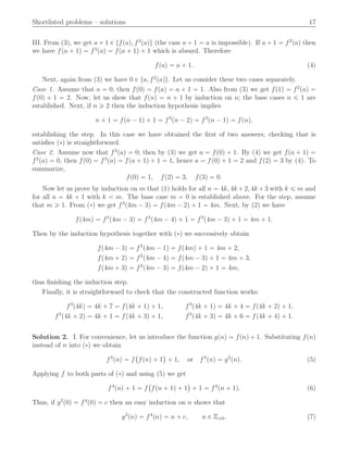 Shortlisted problems – solutions 17
III. From (3), we get a ` 1 P tfpaq, f2
paqu (the case a ` 1 “ a is impossible). If a ` 1 “ f2
paq then
we have fpa ` 1q “ f3
paq “ fpa ` 1q ` 1 which is absurd. Therefore
fpaq “ a ` 1. (4)
Next, again from (3) we have 0 P ta, f2
paqu. Let us consider these two cases separately.
Case 1. Assume that a “ 0, then fp0q “ fpaq “ a ` 1 “ 1. Also from (3) we get fp1q “ f2
paq “
fp0q ` 1 “ 2. Now, let us show that fpnq “ n ` 1 by induction on n; the base cases n ď 1 are
established. Next, if n ě 2 then the induction hypothesis implies
n ` 1 “ fpn ´ 1q ` 1 “ f3
pn ´ 2q “ f2
pn ´ 1q “ fpnq,
establishing the step. In this case we have obtained the ﬁrst of two answers; checking that is
satisﬁes p˚q is straightforward.
Case 2. Assume now that f2
paq “ 0; then by (3) we get a “ fp0q ` 1. By (4) we get fpa ` 1q “
f2
paq “ 0, then fp0q “ f3
paq “ fpa ` 1q ` 1 “ 1, hence a “ fp0q ` 1 “ 2 and fp2q “ 3 by (4). To
summarize,
fp0q “ 1, fp2q “ 3, fp3q “ 0.
Now let us prove by induction on m that (1) holds for all n “ 4k, 4k `2, 4k `3 with k ď m and
for all n “ 4k ` 1 with k ă m. The base case m “ 0 is established above. For the step, assume
that m ě 1. From p˚q we get f3
p4m ´ 3q “ fp4m ´ 2q ` 1 “ 4m. Next, by (2) we have
fp4mq “ f4
p4m ´ 3q “ f4
p4m ´ 4q ` 1 “ f3
p4m ´ 3q ` 1 “ 4m ` 1.
Then by the induction hypothesis together with p˚q we successively obtain
fp4m ´ 3q “ f3
p4m ´ 1q “ fp4mq ` 1 “ 4m ` 2,
fp4m ` 2q “ f3
p4m ´ 4q “ fp4m ´ 3q ` 1 “ 4m ` 3,
fp4m ` 3q “ f3
p4m ´ 3q “ fp4m ´ 2q ` 1 “ 4m,
thus ﬁnishing the induction step.
Finally, it is straightforward to check that the constructed function works:
f3
p4kq “ 4k ` 7 “ fp4k ` 1q ` 1, f3
p4k ` 1q “ 4k ` 4 “ fp4k ` 2q ` 1,
f3
p4k ` 2q “ 4k ` 1 “ fp4k ` 3q ` 1, f3
p4k ` 3q “ 4k ` 6 “ fp4k ` 4q ` 1.
Solution 2. I. For convenience, let us introduce the function gpnq “ fpnq ` 1. Substituting fpnq
instead of n into p˚q we obtain
f4
pnq “ f
`
fpnq ` 1
˘
` 1, or f4
pnq “ g2
pnq. (5)
Applying f to both parts of p˚q and using (5) we get
f4
pnq ` 1 “ f
`
fpn ` 1q ` 1
˘
` 1 “ f4
pn ` 1q. (6)
Thus, if g2
p0q “ f4
p0q “ c then an easy induction on n shows that
g2
pnq “ f4
pnq “ n ` c, n P Zě0. (7)
 