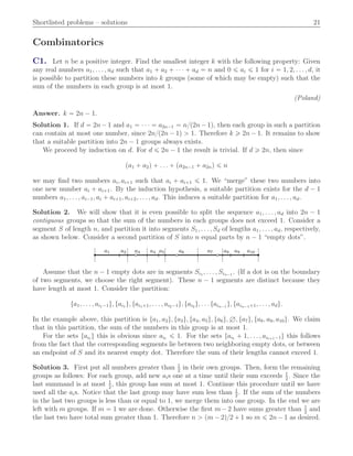 Shortlisted problems – solutions 21
Combinatorics
C1. Let n be a positive integer. Find the smallest integer k with the following property: Given
any real numbers a1, . . . , ad such that a1 ` a2 ` ¨ ¨ ¨ ` ad “ n and 0 ď ai ď 1 for i “ 1, 2, . . . , d, it
is possible to partition these numbers into k groups (some of which may be empty) such that the
sum of the numbers in each group is at most 1.
(Poland)
Answer. k “ 2n ´ 1.
Solution 1. If d “ 2n´ 1 and a1 “ ¨ ¨ ¨ “ a2n´1 “ n{p2n´ 1q, then each group in such a partition
can contain at most one number, since 2n{p2n ´ 1q ą 1. Therefore k ě 2n ´ 1. It remains to show
that a suitable partition into 2n ´ 1 groups always exists.
We proceed by induction on d. For d ď 2n ´ 1 the result is trivial. If d ě 2n, then since
pa1 ` a2q ` . . . ` pa2n´1 ` a2nq ď n
we may ﬁnd two numbers ai, ai`1 such that ai ` ai`1 ď 1. We “merge” these two numbers into
one new number ai ` ai`1. By the induction hypothesis, a suitable partition exists for the d ´ 1
numbers a1, . . . , ai´1, ai ` ai`1, ai`2, . . . , ad. This induces a suitable partition for a1, . . . , ad.
Solution 2. We will show that it is even possible to split the sequence a1, . . . , ad into 2n ´ 1
contiguous groups so that the sum of the numbers in each groups does not exceed 1. Consider a
segment S of length n, and partition it into segments S1, . . . , Sd of lengths a1, . . . , ad, respectively,
as shown below. Consider a second partition of S into n equal parts by n ´ 1 “empty dots”.
a1 a2 a3 a4 a5 a6 a7 a8 a9 a10
Assume that the n ´ 1 empty dots are in segments Si1 , . . . , Sin´1 . (If a dot is on the boundary
of two segments, we choose the right segment). These n ´ 1 segments are distinct because they
have length at most 1. Consider the partition:
ta1, . . . , ai1´1u, tai1 u, tai1`1, . . . , ai2´1u, tai2 u, . . . tain´1 u, tain´1`1, . . . , adu.
In the example above, this partition is ta1, a2u, ta3u, ta4, a5u, ta6u, H, ta7u, ta8, a9, a10u. We claim
that in this partition, the sum of the numbers in this group is at most 1.
For the sets tait u this is obvious since ait ď 1. For the sets tait ` 1, . . . , ait`1´1u this follows
from the fact that the corresponding segments lie between two neighboring empty dots, or between
an endpoint of S and its nearest empty dot. Therefore the sum of their lengths cannot exceed 1.
Solution 3. First put all numbers greater than 1
2
in their own groups. Then, form the remaining
groups as follows: For each group, add new ais one at a time until their sum exceeds 1
2
. Since the
last summand is at most 1
2
, this group has sum at most 1. Continue this procedure until we have
used all the ais. Notice that the last group may have sum less than 1
2
. If the sum of the numbers
in the last two groups is less than or equal to 1, we merge them into one group. In the end we are
left with m groups. If m “ 1 we are done. Otherwise the ﬁrst m´ 2 have sums greater than 1
2
and
the last two have total sum greater than 1. Therefore n ą pm ´ 2q{2 ` 1 so m ď 2n ´ 1 as desired.
 