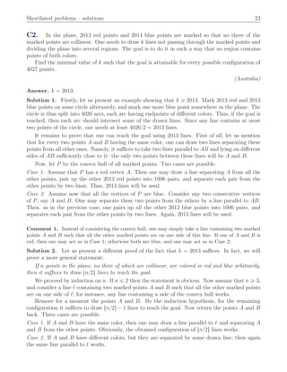 Shortlisted problems – solutions 23
C2. In the plane, 2013 red points and 2014 blue points are marked so that no three of the
marked points are collinear. One needs to draw k lines not passing through the marked points and
dividing the plane into several regions. The goal is to do it in such a way that no region contains
points of both colors.
Find the minimal value of k such that the goal is attainable for every possible conﬁguration of
4027 points.
(Australia)
Answer. k “ 2013.
Solution 1. Firstly, let us present an example showing that k ě 2013. Mark 2013 red and 2013
blue points on some circle alternately, and mark one more blue point somewhere in the plane. The
circle is thus split into 4026 arcs, each arc having endpoints of diﬀerent colors. Thus, if the goal is
reached, then each arc should intersect some of the drawn lines. Since any line contains at most
two points of the circle, one needs at least 4026{2 “ 2013 lines.
It remains to prove that one can reach the goal using 2013 lines. First of all, let us mention
that for every two points A and B having the same color, one can draw two lines separating these
points from all other ones. Namely, it suﬃces to take two lines parallel to AB and lying on diﬀerent
sides of AB suﬃciently close to it: the only two points between these lines will be A and B.
Now, let P be the convex hull of all marked points. Two cases are possible.
Case 1. Assume that P has a red vertex A. Then one may draw a line separating A from all the
other points, pair up the other 2012 red points into 1006 pairs, and separate each pair from the
other points by two lines. Thus, 2013 lines will be used.
Case 2. Assume now that all the vertices of P are blue. Consider any two consecutive vertices
of P, say A and B. One may separate these two points from the others by a line parallel to AB.
Then, as in the previous case, one pairs up all the other 2012 blue points into 1006 pairs, and
separates each pair from the other points by two lines. Again, 2013 lines will be used.
Comment 1. Instead of considering the convex hull, one may simply take a line containing two marked
points A and B such that all the other marked points are on one side of this line. If one of A and B is
red, then one may act as in Case 1; otherwise both are blue, and one may act as in Case 2.
Solution 2. Let us present a diﬀerent proof of the fact that k “ 2013 suﬃces. In fact, we will
prove a more general statement:
If n points in the plane, no three of which are collinear, are colored in red and blue arbitrarily,
then it suﬃces to draw tn{2u lines to reach the goal.
We proceed by induction on n. If n ď 2 then the statement is obvious. Now assume that n ě 3,
and consider a line ℓ containing two marked points A and B such that all the other marked points
are on one side of ℓ; for instance, any line containing a side of the convex hull works.
Remove for a moment the points A and B. By the induction hypothesis, for the remaining
conﬁguration it suﬃces to draw tn{2u ´ 1 lines to reach the goal. Now return the points A and B
back. Three cases are possible.
Case 1. If A and B have the same color, then one may draw a line parallel to ℓ and separating A
and B from the other points. Obviously, the obtained conﬁguration of tn{2u lines works.
Case 2. If A and B have diﬀerent colors, but they are separated by some drawn line, then again
the same line parallel to ℓ works.
 