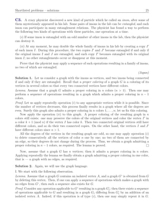 Shortlisted problems – solutions 25
C3. A crazy physicist discovered a new kind of particle which he called an imon, after some of
them mysteriously appeared in his lab. Some pairs of imons in the lab can be entangled, and each
imon can participate in many entanglement relations. The physicist has found a way to perform
the following two kinds of operations with these particles, one operation at a time.
piq If some imon is entangled with an odd number of other imons in the lab, then the physicist
can destroy it.
piiq At any moment, he may double the whole family of imons in his lab by creating a copy I1
of each imon I. During this procedure, the two copies I1
and J1
become entangled if and only if
the original imons I and J are entangled, and each copy I1
becomes entangled with its original
imon I; no other entanglements occur or disappear at this moment.
Prove that the physicist may apply a sequence of such operations resulting in a family of imons,
no two of which are entangled.
(Japan)
Solution 1. Let us consider a graph with the imons as vertices, and two imons being connected
if and only if they are entangled. Recall that a proper coloring of a graph G is a coloring of its
vertices in several colors so that every two connected vertices have diﬀerent colors.
Lemma. Assume that a graph G admits a proper coloring in n colors (n ą 1). Then one may
perform a sequence of operations resulting in a graph which admits a proper coloring in n ´ 1
colors.
Proof. Let us apply repeatedly operation piq to any appropriate vertices while it is possible. Since
the number of vertices decreases, this process ﬁnally results in a graph where all the degrees are
even. Surely this graph also admits a proper coloring in n colors 1, . . . , n; let us ﬁx this coloring.
Now apply the operation piiq to this graph. A proper coloring of the resulting graph in n
colors still exists: one may preserve the colors of the original vertices and color the vertex I1
in
a color k ` 1 pmod nq if the vertex I has color k. Then two connected original vertices still have
diﬀerent colors, and so do their two connected copies. On the other hand, the vertices I and I1
have diﬀerent colors since n ą 1.
All the degrees of the vertices in the resulting graph are odd, so one may apply operation piq
to delete consecutively all the vertices of color n one by one; no two of them are connected by
an edge, so their degrees do not change during the process. Thus, we obtain a graph admitting a
proper coloring in n ´ 1 colors, as required. The lemma is proved. l
Now, assume that a graph G has n vertices; then it admits a proper coloring in n colors.
Applying repeatedly the lemma we ﬁnally obtain a graph admitting a proper coloring in one color,
that is — a graph with no edges, as required.
Solution 2. Again, we will use the graph language.
I. We start with the following observation.
Lemma. Assume that a graph G contains an isolated vertex A, and a graph G˝
is obtained from G
by deleting this vertex. Then, if one can apply a sequence of operations which makes a graph with
no edges from G˝
, then such a sequence also exists for G.
Proof. Consider any operation applicable to G˝
resulting in a graph G˝
1; then there exists a sequence
of operations applicable to G and resulting in a graph G1 diﬀering from G˝
1 by an addition of an
isolated vertex A. Indeed, if this operation is of type piq, then one may simply repeat it in G.
 