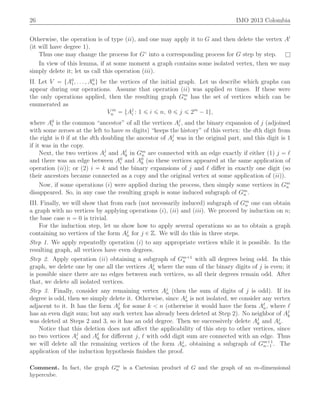 26 IMO 2013 Colombia
Otherwise, the operation is of type piiq, and one may apply it to G and then delete the vertex A1
(it will have degree 1).
Thus one may change the process for G˝
into a corresponding process for G step by step. l
In view of this lemma, if at some moment a graph contains some isolated vertex, then we may
simply delete it; let us call this operation piiiq.
II. Let V “ tA0
1, . . . , A0
nu be the vertices of the initial graph. Let us describe which graphs can
appear during our operations. Assume that operation piiq was applied m times. If these were
the only operations applied, then the resulting graph Gm
n has the set of vertices which can be
enumerated as
V m
n “ tAj
i : 1 ď i ď n, 0 ď j ď 2m
´ 1u,
where A0
i is the common “ancestor” of all the vertices Aj
i , and the binary expansion of j (adjoined
with some zeroes at the left to have m digits) “keeps the history” of this vertex: the dth digit from
the right is 0 if at the dth doubling the ancestor of Aj
i was in the original part, and this digit is 1
if it was in the copy.
Next, the two vertices Aj
i and Aℓ
k in Gm
n are connected with an edge exactly if either (1) j “ ℓ
and there was an edge between A0
i and A0
k (so these vertices appeared at the same application of
operation piiq); or (2) i “ k and the binary expansions of j and ℓ diﬀer in exactly one digit (so
their ancestors became connected as a copy and the original vertex at some application of piiq).
Now, if some operations piq were applied during the process, then simply some vertices in Gm
n
disappeared. So, in any case the resulting graph is some induced subgraph of Gm
n .
III. Finally, we will show that from each (not necessarily induced) subgraph of Gm
n one can obtain
a graph with no vertices by applying operations piq, piiq and piiiq. We proceed by induction on n;
the base case n “ 0 is trivial.
For the induction step, let us show how to apply several operations so as to obtain a graph
containing no vertices of the form Aj
n for j P Z. We will do this in three steps.
Step 1. We apply repeatedly operation piq to any appropriate vertices while it is possible. In the
resulting graph, all vertices have even degrees.
Step 2. Apply operation piiq obtaining a subgraph of Gm`1
n with all degrees being odd. In this
graph, we delete one by one all the vertices Aj
n where the sum of the binary digits of j is even; it
is possible since there are no edges between such vertices, so all their degrees remain odd. After
that, we delete all isolated vertices.
Step 3. Finally, consider any remaining vertex Aj
n (then the sum of digits of j is odd). If its
degree is odd, then we simply delete it. Otherwise, since Aj
n is not isolated, we consider any vertex
adjacent to it. It has the form Aj
k for some k ă n (otherwise it would have the form Aℓ
n, where ℓ
has an even digit sum; but any such vertex has already been deleted at Step 2). No neighbor of Aj
k
was deleted at Steps 2 and 3, so it has an odd degree. Then we successively delete Aj
k and Aj
n.
Notice that this deletion does not aﬀect the applicability of this step to other vertices, since
no two vertices Aj
i and Aℓ
k for diﬀerent j, ℓ with odd digit sum are connected with an edge. Thus
we will delete all the remaining vertices of the form Aj
n, obtaining a subgraph of Gm`1
n´1 . The
application of the induction hypothesis ﬁnishes the proof.
Comment. In fact, the graph Gm
n is a Cartesian product of G and the graph of an m-dimensional
hypercube.
 