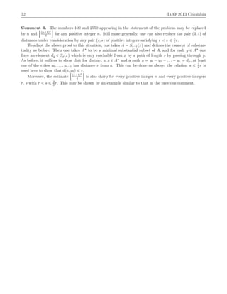 32 IMO 2013 Colombia
Comment 3. The numbers 100 and 2550 appearing in the statement of the problem may be replaced
by n and
Y
pn`1q2
4
]
for any positive integer n. Still more generally, one can also replace the pair p3, 4q of
distances under consideration by any pair pr, sq of positive integers satisfying r ă s ď 3
2r.
To adapt the above proof to this situation, one takes A “ Ss´rpxq and deﬁnes the concept of substan-
tiality as before. Then one takes A˚ to be a minimal substantial subset of A, and for each y P A˚ one
ﬁxes an element dy P Sspxq which is only reachable from x by a path of length s by passing through y.
As before, it suﬃces to show that for distinct a, y P A˚ and a path y “ y0 ´ y1 ´ . . . ´ yr “ dy, at least
one of the cities y0, . . . , yr´1 has distance r from a. This can be done as above; the relation s ď 3
2r is
used here to show that dpa, y0q ď r.
Moreover, the estimate
Y
pn`1q2
4
]
is also sharp for every positive integer n and every positive integers
r, s with r ă s ď 3
2r. This may be shown by an example similar to that in the previous comment.
 