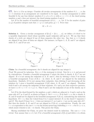 Shortlisted problems – solutions 33
C7. Let n ě 2 be an integer. Consider all circular arrangements of the numbers 0, 1, . . . , n; the
n ` 1 rotations of an arrangement are considered to be equal. A circular arrangement is called
beautiful if, for any four distinct numbers 0 ď a, b, c, d ď n with a ` c “ b ` d, the chord joining
numbers a and c does not intersect the chord joining numbers b and d.
Let M be the number of beautiful arrangements of 0, 1, . . . , n. Let N be the number of pairs
px, yq of positive integers such that x ` y ď n and gcdpx, yq “ 1. Prove that
M “ N ` 1.
(Russia)
Solution 1. Given a circular arrangement of r0, ns “ t0, 1, . . . , nu, we deﬁne a k-chord to be
a (possibly degenerate) chord whose (possibly equal) endpoints add up to k. We say that three
chords of a circle are aligned if one of them separates the other two. Say that m ě 3 chords
are aligned if any three of them are aligned. For instance, in Figure 1, A, B, and C are aligned,
while B, C, and D are not.
A
B
C
D
AB
C
D
E
0 n
u v
t
n − t
Figure 1 Figure 2
Claim. In a beautiful arrangement, the k–chords are aligned for any integer k.
Proof. We proceed by induction. For n ď 3 the statement is trivial. Now let n ě 4, and proceed
by contradiction. Consider a beautiful arrangement S where the three k–chords A, B, C are not
aligned. If n is not among the endpoints of A, B, and C, then by deleting n from S we obtain
a beautiful arrangement Sztnu of r0, n ´ 1s, where A, B, and C are aligned by the induction
hypothesis. Similarly, if 0 is not among these endpoints, then deleting 0 and decreasing all the
numbers by 1 gives a beautiful arrangement Szt0u where A, B, and C are aligned. Therefore
both 0 and n are among the endpoints of these segments. If x and y are their respective partners,
we have n ě 0 ` x “ k “ n ` y ě n. Thus 0 and n are the endpoints of one of the chords; say it
is C.
Let D be the chord formed by the numbers u and v which are adjacent to 0 and n and on the
same side of C as A and B, as shown in Figure 2. Set t “ u ` v. If we had t “ n, the n–chords A,
B, and D would not be aligned in the beautiful arrangement Szt0, nu, contradicting the induction
hypothesis. If t ă n, then the t-chord from 0 to t cannot intersect D, so the chord C separates t
and D. The chord E from t to n´ t does not intersect C, so t and n´ t are on the same side of C.
But then the chords A, B, and E are not aligned in Szt0, nu, a contradiction. Finally, the case
t ą n is equivalent to the case t ă n via the beauty-preserving relabelling x ÞÑ n´x for 0 ď x ď n,
which sends t-chords to p2n ´ tq–chords. This proves the Claim.
Having established the Claim, we prove the desired result by induction. The case n “ 2 is
trivial. Now assume that n ě 3. Let S be a beautiful arrangement of r0, ns and delete n to obtain
 