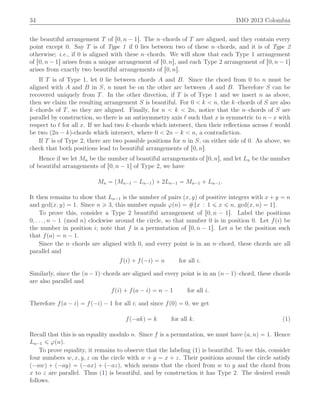 34 IMO 2013 Colombia
the beautiful arrangement T of r0, n ´ 1s. The n–chords of T are aligned, and they contain every
point except 0. Say T is of Type 1 if 0 lies between two of these n–chords, and it is of Type 2
otherwise; i.e., if 0 is aligned with these n–chords. We will show that each Type 1 arrangement
of r0, n ´ 1s arises from a unique arrangement of r0, ns, and each Type 2 arrangement of r0, n ´ 1s
arises from exactly two beautiful arrangements of r0, ns.
If T is of Type 1, let 0 lie between chords A and B. Since the chord from 0 to n must be
aligned with A and B in S, n must be on the other arc between A and B. Therefore S can be
recovered uniquely from T. In the other direction, if T is of Type 1 and we insert n as above,
then we claim the resulting arrangement S is beautiful. For 0 ă k ă n, the k–chords of S are also
k–chords of T, so they are aligned. Finally, for n ă k ă 2n, notice that the n–chords of S are
parallel by construction, so there is an antisymmetry axis ℓ such that x is symmetric to n´ x with
respect to ℓ for all x. If we had two k–chords which intersect, then their reﬂections across ℓ would
be two p2n ´ kq-chords which intersect, where 0 ă 2n ´ k ă n, a contradiction.
If T is of Type 2, there are two possible positions for n in S, on either side of 0. As above, we
check that both positions lead to beautiful arrangements of r0, ns.
Hence if we let Mn be the number of beautiful arrangements of r0, ns, and let Ln be the number
of beautiful arrangements of r0, n ´ 1s of Type 2, we have
Mn “ pMn´1 ´ Ln´1q ` 2Ln´1 “ Mn´1 ` Ln´1.
It then remains to show that Ln´1 is the number of pairs px, yq of positive integers with x ` y “ n
and gcdpx, yq “ 1. Since n ě 3, this number equals ϕpnq “ #tx : 1 ď x ď n, gcdpx, nq “ 1u.
To prove this, consider a Type 2 beautiful arrangement of r0, n ´ 1s. Label the positions
0, . . . , n ´ 1 pmod nq clockwise around the circle, so that number 0 is in position 0. Let fpiq be
the number in position i; note that f is a permutation of r0, n ´ 1s. Let a be the position such
that fpaq “ n ´ 1.
Since the n–chords are aligned with 0, and every point is in an n–chord, these chords are all
parallel and
fpiq ` fp´iq “ n for all i.
Similarly, since the pn ´ 1q–chords are aligned and every point is in an pn ´ 1q–chord, these chords
are also parallel and
fpiq ` fpa ´ iq “ n ´ 1 for all i.
Therefore fpa ´ iq “ fp´iq ´ 1 for all i; and since fp0q “ 0, we get
fp´akq “ k for all k. (1)
Recall that this is an equality modulo n. Since f is a permutation, we must have pa, nq “ 1. Hence
Ln´1 ď ϕpnq.
To prove equality, it remains to observe that the labeling (1) is beautiful. To see this, consider
four numbers w, x, y, z on the circle with w ` y “ x ` z. Their positions around the circle satisfy
p´awq ` p´ayq “ p´axq ` p´azq, which means that the chord from w to y and the chord from
x to z are parallel. Thus (1) is beautiful, and by construction it has Type 2. The desired result
follows.
 