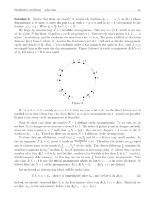 Shortlisted problems – solutions 35
Solution 2. Notice that there are exactly N irreducible fractions f1 ă ¨ ¨ ¨ ă fN in p0, 1q whose
denominator is at most n, since the pair px, yq with x ` y ď n and px, yq “ 1 corresponds to the
fraction x{px ` yq. Write fi “ ai
bi
for 1 ď i ď N.
We begin by constructing N ` 1 beautiful arrangements. Take any α P p0, 1q which is not one
of the above N fractions. Consider a circle of perimeter 1. Successively mark points 0, 1, 2, . . . , n
where 0 is arbitrary, and the clockwise distance from i to i`1 is α. The point k will be at clockwise
distance tkαu from 0, where tru denotes the fractional part of r. Call such a circular arrangement
cyclic and denote it by Apαq. If the clockwise order of the points is the same in Apα1q and Apα2q,
we regard them as the same circular arrangement. Figure 3 shows the cyclic arrangement Ap3{5`ǫq
of r0, 13s where ǫ ą 0 is very small.
0
1
2
3
4
5
6
7
8
9
10
11
12
13
Figure 3
If 0 ď a, b, c, d ď n satisfy a ` c “ b ` d, then aα ` cα “ bα ` dα, so the chord from a to c is
parallel to the chord from b to d in Apαq. Hence in a cyclic arrangement all k—chords are parallel.
In particular every cyclic arrangement is beautiful.
Next we show that there are exactly N ` 1 distinct cyclic arrangements. To see this, let us
see how Apαq changes as we increase α from 0 to 1. The order of points p and q changes precisely
when we cross a value α “ f such that tpfu “ tqfu; this can only happen if f is one of the N
fractions f1, . . . , fN . Therefore there are at most N ` 1 diﬀerent cyclic arrangements.
To show they are all distinct, recall that fi “ ai{bi and let ǫ ą 0 be a very small number. In
the arrangement Apfi ` ǫq, point k lands at kai pmod biq
bi
` kǫ. Therefore the points are grouped
into bi clusters next to the points 0, 1
bi
, . . . , bi´1
bi
of the circle. The cluster following k
bi
contains the
numbers congruent to ka´1
i modulo bi, listed clockwise in increasing order. It follows that the ﬁrst
number after 0 in Apfi ` ǫq is bi, and the ﬁrst number after 0 which is less than bi is a´1
i pmod biq,
which uniquely determines ai. In this way we can recover fi from the cyclic arrangement. Note
also that Apfi ` ǫq is not the trivial arrangement where we list 0, 1, . . . , n in order clockwise. It
follows that the N ` 1 cyclic arrangements Apǫq, Apf1 ` ǫq, . . . , ApfN ` ǫq are distinct.
Let us record an observation which will be useful later:
if fi ă α ă fi`1 then 0 is immediately after bi`1 and before bi in Apαq. (2)
Indeed, we already observed that bi is the ﬁrst number after 0 in Apfi ` ǫq “ Apαq. Similarly we
see that bi`1 is the last number before 0 in Apfi`1 ´ ǫq “ Apαq.
 