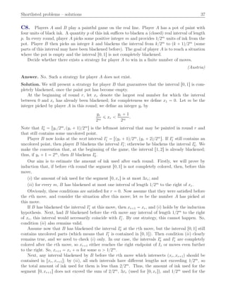 Shortlisted problems – solutions 37
C8. Players A and B play a paintful game on the real line. Player A has a pot of paint with
four units of black ink. A quantity p of this ink suﬃces to blacken a (closed) real interval of length
p. In every round, player A picks some positive integer m and provides 1{2m
units of ink from the
pot. Player B then picks an integer k and blackens the interval from k{2m
to pk ` 1q{2m
(some
parts of this interval may have been blackened before). The goal of player A is to reach a situation
where the pot is empty and the interval r0, 1s is not completely blackened.
Decide whether there exists a strategy for player A to win in a ﬁnite number of moves.
(Austria)
Answer. No. Such a strategy for player A does not exist.
Solution. We will present a strategy for player B that guarantees that the interval r0, 1s is com-
pletely blackened, once the paint pot has become empty.
At the beginning of round r, let xr denote the largest real number for which the interval
between 0 and xr has already been blackened; for completeness we deﬁne x1 “ 0. Let m be the
integer picked by player A in this round; we deﬁne an integer yr by
yr
2m
ď xr ă
yr ` 1
2m
.
Note that Ir
0 “ ryr{2m
, pyr ` 1q{2m
s is the leftmost interval that may be painted in round r and
that still contains some uncolored point.
Player B now looks at the next interval Ir
1 “ rpyr ` 1q{2m
, pyr ` 2q{2m
s. If Ir
1 still contains an
uncolored point, then player B blackens the interval Ir
1 ; otherwise he blackens the interval Ir
0 . We
make the convention that, at the beginning of the game, the interval r1, 2s is already blackened;
thus, if yr ` 1 “ 2m
, then B blackens Ir
0 .
Our aim is to estimate the amount of ink used after each round. Firstly, we will prove by
induction that, if before rth round the segment r0, 1s is not completely colored, then, before this
move,
piq the amount of ink used for the segment r0, xrs is at most 3xr; and
piiq for every m, B has blackened at most one interval of length 1{2m
to the right of xr.
Obviously, these conditions are satisﬁed for r “ 0. Now assume that they were satisﬁed before
the rth move, and consider the situation after this move; let m be the number A has picked at
this move.
If B has blackened the interval Ir
1 at this move, then xr`1 “ xr, and piq holds by the induction
hypothesis. Next, had B blackened before the rth move any interval of length 1{2m
to the right
of xr, this interval would necessarily coincide with Ir
1 . By our strategy, this cannot happen. So,
condition piiq also remains valid.
Assume now that B has blackened the interval Ir
0 at the rth move, but the interval r0, 1s still
contains uncolored parts (which means that Ir
1 is contained in r0, 1s). Then condition piiq clearly
remains true, and we need to check piq only. In our case, the intervals Ir
0 and Ir
1 are completely
colored after the rth move, so xr`1 either reaches the right endpoint of I1 or moves even further
to the right. So, xr`1 “ xr ` α for some α ą 1{2m
.
Next, any interval blackened by B before the rth move which intersects pxr, xr`1q should be
contained in rxr, xr`1s; by piiq, all such intervals have diﬀerent lengths not exceeding 1{2m
, so
the total amount of ink used for them is less than 2{2m
. Thus, the amount of ink used for the
segment r0, xr`1s does not exceed the sum of 2{2m
, 3xr (used for r0, xrs), and 1{2m
used for the
 