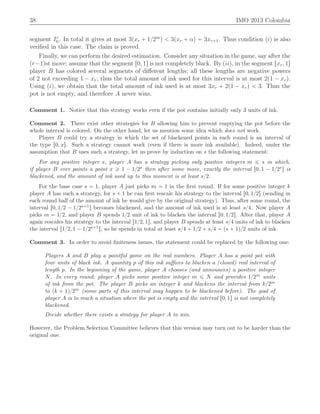 38 IMO 2013 Colombia
segment Ir
0. In total it gives at most 3pxr ` 1{2m
q ă 3pxr ` αq “ 3xr`1. Thus condition piq is also
veriﬁed in this case. The claim is proved.
Finally, we can perform the desired estimation. Consider any situation in the game, say after the
pr´1qst move; assume that the segment r0, 1s is not completely black. By piiq, in the segment rxr, 1s
player B has colored several segments of diﬀerent lengths; all these lengths are negative powers
of 2 not exceeding 1 ´ xr; thus the total amount of ink used for this interval is at most 2p1 ´ xrq.
Using piq, we obtain that the total amount of ink used is at most 3xr ` 2p1 ´ xrq ă 3. Thus the
pot is not empty, and therefore A never wins.
Comment 1. Notice that this strategy works even if the pot contains initially only 3 units of ink.
Comment 2. There exist other strategies for B allowing him to prevent emptying the pot before the
whole interval is colored. On the other hand, let us mention some idea which does not work.
Player B could try a strategy in which the set of blackened points in each round is an interval of
the type r0, xs. Such a strategy cannot work (even if there is more ink available). Indeed, under the
assumption that B uses such a strategy, let us prove by induction on s the following statement:
For any positive integer s, player A has a strategy picking only positive integers m ď s in which,
if player B ever paints a point x ě 1 ´ 1{2s then after some move, exactly the interval r0, 1 ´ 1{2ss is
blackened, and the amount of ink used up to this moment is at least s{2.
For the base case s “ 1, player A just picks m “ 1 in the ﬁrst round. If for some positive integer k
player A has such a strategy, for s ` 1 he can ﬁrst rescale his strategy to the interval r0, 1{2s (sending in
each round half of the amount of ink he would give by the original strategy). Thus, after some round, the
interval r0, 1{2 ´ 1{2s`1s becomes blackened, and the amount of ink used is at least s{4. Now player A
picks m “ 1{2, and player B spends 1{2 unit of ink to blacken the interval r0, 1{2s. After that, player A
again rescales his strategy to the interval r1{2, 1s, and player B spends at least s{4 units of ink to blacken
the interval r1{2, 1 ´ 1{2s`1s, so he spends in total at least s{4 ` 1{2 ` s{4 “ ps ` 1q{2 units of ink.
Comment 3. In order to avoid ﬁniteness issues, the statement could be replaced by the following one:
Players A and B play a paintful game on the real numbers. Player A has a paint pot with
four units of black ink. A quantity p of this ink suﬃces to blacken a (closed) real interval of
length p. In the beginning of the game, player A chooses (and announces) a positive integer
N. In every round, player A picks some positive integer m ď N and provides 1{2m units
of ink from the pot. The player B picks an integer k and blackens the interval from k{2m
to pk ` 1q{2m (some parts of this interval may happen to be blackened before). The goal of
player A is to reach a situation where the pot is empty and the interval r0, 1s is not completely
blackened.
Decide whether there exists a strategy for player A to win.
However, the Problem Selection Committee believes that this version may turn out to be harder than the
original one.
 