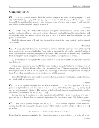 4 IMO 2013 Colombia
Combinatorics
C1. Let n be a positive integer. Find the smallest integer k with the following property: Given
any real numbers a1, . . . , ad such that a1 ` a2 ` ¨ ¨ ¨ ` ad “ n and 0 ď ai ď 1 for i “ 1, 2, . . . , d, it
is possible to partition these numbers into k groups (some of which may be empty) such that the
sum of the numbers in each group is at most 1.
(Poland)
C2. In the plane, 2013 red points and 2014 blue points are marked so that no three of the
marked points are collinear. One needs to draw k lines not passing through the marked points and
dividing the plane into several regions. The goal is to do it in such a way that no region contains
points of both colors.
Find the minimal value of k such that the goal is attainable for every possible conﬁguration of
4027 points.
(Australia)
C3. A crazy physicist discovered a new kind of particle which he called an imon, after some of
them mysteriously appeared in his lab. Some pairs of imons in the lab can be entangled, and each
imon can participate in many entanglement relations. The physicist has found a way to perform
the following two kinds of operations with these particles, one operation at a time.
piq If some imon is entangled with an odd number of other imons in the lab, then the physicist
can destroy it.
piiq At any moment, he may double the whole family of imons in his lab by creating a copy I1
of each imon I. During this procedure, the two copies I1
and J1
become entangled if and only if
the original imons I and J are entangled, and each copy I1
becomes entangled with its original
imon I; no other entanglements occur or disappear at this moment.
Prove that the physicist may apply a sequence of such operations resulting in a family of imons,
no two of which are entangled.
(Japan)
C4. Let n be a positive integer, and let A be a subset of t1, . . . , nu. An A-partition of n into k
parts is a representation of n as a sum n “ a1 ` ¨ ¨ ¨ ` ak, where the parts a1, . . . , ak belong to A
and are not necessarily distinct. The number of diﬀerent parts in such a partition is the number
of (distinct) elements in the set ta1, a2, . . . , aku.
We say that an A-partition of n into k parts is optimal if there is no A-partition of n into r
parts with r ă k. Prove that any optimal A-partition of n contains at most 3
?
6n diﬀerent parts.
(Germany)
C5. Let r be a positive integer, and let a0, a1, . . . be an inﬁnite sequence of real numbers.
Assume that for all nonnegative integers m and s there exists a positive integer n P rm ` 1, m ` rs
such that
am ` am`1 ` ¨ ¨ ¨ ` am`s “ an ` an`1 ` ¨ ¨ ¨ ` an`s.
Prove that the sequence is periodic, i. e. there exists some p ě 1 such that an`p “ an for all n ě 0.
(India)
 