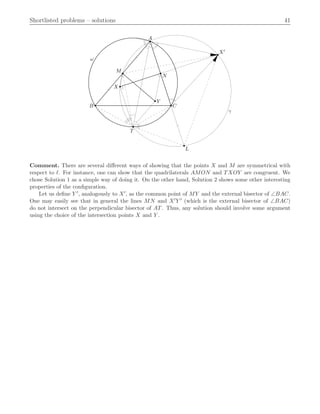 Shortlisted problems – solutions 41
A
B C
M
N
L
X
Y
T
X′
γ
ω
Comment. There are several diﬀerent ways of showing that the points X and M are symmetrical with
respect to ℓ. For instance, one can show that the quadrilaterals AMON and TXOY are congruent. We
chose Solution 1 as a simple way of doing it. On the other hand, Solution 2 shows some other interesting
properties of the conﬁguration.
Let us deﬁne Y 1, analogously to X1, as the common point of MY and the external bisector of =BAC.
One may easily see that in general the lines MN and X1Y 1 (which is the external bisector of =BAC)
do not intersect on the perpendicular bisector of AT. Thus, any solution should involve some argument
using the choice of the intersection points X and Y .
 