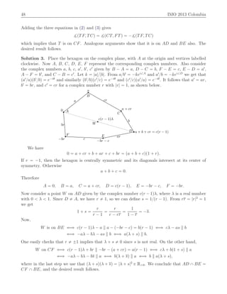 48 IMO 2013 Colombia
Adding the three equations in (2) and (3) gives
>pTF, TCq “ >pCT, FTq “ ´>pTF, TCq
which implies that T is on CF. Analogous arguments show that it is on AD and BE also. The
desired result follows.
Solution 3. Place the hexagon on the complex plane, with A at the origin and vertices labelled
clockwise. Now A, B, C, D, E, F represent the corresponding complex numbers. Also consider
the complex numbers a, b, c, a1
, b1
, c1
given by B ´ A “ a, D ´ C “ b, F ´ E “ c, E ´ D “ a1
,
A ´ F “ b1
, and C ´ B “ c1
. Let k “ |a|{|b|. From a{b1
“ ´kei=A
and a1
{b “ ´kei=D
we get that
pa1
{aqpb1
{bq “ e´iθ
and similarly pb1
{bqpc1
{cq “ e´iθ
and pc1
{cqpa1
{aq “ e´iθ
. It follows that a1
“ ar,
b1
“ br, and c1
“ cr for a complex number r with |r| “ 1, as shown below.
WWWWWWWWWWWWWWWWWWWWWWWWWWWWWWWWWWWWWWWWWWWWWWWWWWWWWWWWWWWWWWWWW
DDDDDDDDDDDDDDDDDDDDDDDDDDDDDDDDDDDDDDDDDDDDDDDDDDDDDDDDDDDDDDDDD
EF
A
B
C
a + b + cr = c(r − 1)
−br − c−br
0
a
a + cr
c(r − 1)λ
a cr
b
ar
c
br
We have
0 “ a ` cr ` b ` ar ` c ` br “ pa ` b ` cqp1 ` rq.
If r “ ´1, then the hexagon is centrally symmetric and its diagonals intersect at its center of
symmetry. Otherwise
a ` b ` c “ 0.
Therefore
A “ 0, B “ a, C “ a ` cr, D “ cpr ´ 1q, E “ ´br ´ c, F “ ´br.
Now consider a point W on AD given by the complex number cpr ´ 1qλ, where λ is a real number
with 0 ă λ ă 1. Since D ‰ A, we have r ‰ 1, so we can deﬁne s “ 1{pr ´ 1q. From rr “ |r|2
“ 1
we get
1 ` s “
r
r ´ 1
“
r
r ´ rr
“
1
1 ´ r
“ ´s.
Now,
W is on BE ðñ cpr ´ 1qλ ´ a a ´ p´br ´ cq “ bpr ´ 1q ðñ cλ ´ as b
ðñ ´aλ ´ bλ ´ as b ðñ apλ ` sq b.
One easily checks that r ‰ ˘1 implies that λ ` s ‰ 0 since s is not real. On the other hand,
W on CF ðñ cpr ´ 1qλ ` br ´br ´ pa ` crq “ apr ´ 1q ðñ cλ ` bp1 ` sq a
ðñ ´aλ ´ bλ ´ bs a ðñ bpλ ` sq a ðñ b apλ ` sq,
where in the last step we use that pλ ` sqpλ ` sq “ |λ ` s|2
P Rą0. We conclude that AD X BE “
CF X BE, and the desired result follows.
 