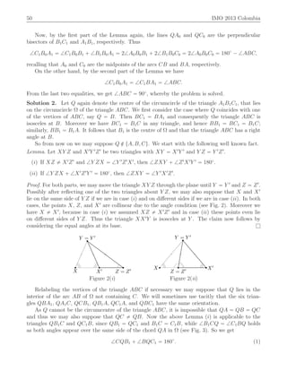 50 IMO 2013 Colombia
Now, by the ﬁrst part of the Lemma again, the lines QA0 and QC0 are the perpendicular
bisectors of B1C1 and A1B1, respectively. Thus
=C1B0A1 “ =C1B0B1 ` =B1B0A1 “ 2=A0B0B1 ` 2=B1B0C0 “ 2=A0B0C0 “ 180˝
´ =ABC,
recalling that A0 and C0 are the midpoints of the arcs CB and BA, respectively.
On the other hand, by the second part of the Lemma we have
=C1B0A1 “ =C1BA1 “ =ABC.
From the last two equalities, we get =ABC “ 90˝
, whereby the problem is solved.
Solution 2. Let Q again denote the centre of the circumcircle of the triangle A1B1C1, that lies
on the circumcircle Ω of the triangle ABC. We ﬁrst consider the case where Q coincides with one
of the vertices of ABC, say Q “ B. Then BC1 “ BA1 and consequently the triangle ABC is
isosceles at B. Moreover we have BC1 “ B1C in any triangle, and hence BB1 “ BC1 “ B1C;
similarly, BB1 “ B1A. It follows that B1 is the centre of Ω and that the triangle ABC has a right
angle at B.
So from now on we may suppose Q R tA, B, Cu. We start with the following well known fact.
Lemma. Let XY Z and X1
Y 1
Z1
be two triangles with XY “ X1
Y 1
and Y Z “ Y 1
Z1
.
piq If XZ ‰ X1
Z1
and =Y ZX “ =Y 1
Z1
X1
, then =ZXY ` =Z1
X1
Y 1
“ 180˝
.
piiq If =Y ZX ` =X1
Z1
Y 1
“ 180˝
, then =ZXY “ =Y 1
X1
Z1
.
Proof. For both parts, we may move the triangle XY Z through the plane until Y “ Y 1
and Z “ Z1
.
Possibly after reﬂecting one of the two triangles about Y Z, we may also suppose that X and X1
lie on the same side of Y Z if we are in case piq and on diﬀerent sides if we are in case piiq. In both
cases, the points X, Z, and X1
are collinear due to the angle condition (see Fig. 2). Moreover we
have X ‰ X1
, because in case piq we assumed XZ ‰ X1
Z1
and in case piiq these points even lie
on diﬀerent sides of Y Z. Thus the triangle XX1
Y is isosceles at Y . The claim now follows by
considering the equal angles at its base. l
X X′
Y = Y ′
Z = Z′ X X′
Y = Y ′
Z = Z′
Figure 2(i) Figure 2(ii)
Relabeling the vertices of the triangle ABC if necessary we may suppose that Q lies in the
interior of the arc AB of Ω not containing C. We will sometimes use tacitly that the six trian-
gles QBA1, QA1C, QCB1, QB1A, QC1A, and QBC1 have the same orientation.
As Q cannot be the circumcentre of the triangle ABC, it is impossible that QA “ QB “ QC
and thus we may also suppose that QC ‰ QB. Now the above Lemma piq is applicable to the
triangles QB1C and QC1B, since QB1 “ QC1 and B1C “ C1B, while =B1CQ “ =C1BQ holds
as both angles appear over the same side of the chord QA in Ω (see Fig. 3). So we get
=CQB1 ` =BQC1 “ 180˝
. (1)
 