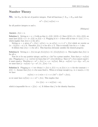 52 IMO 2013 Colombia
Number Theory
N1. Let Zą0 be the set of positive integers. Find all functions f : Zą0 Ñ Zą0 such that
m2
` fpnq | mfpmq ` n
for all positive integers m and n.
(Malaysia)
Answer. fpnq “ n.
Solution 1. Setting m “ n “ 2 tells us that 4`fp2q | 2fp2q`2. Since 2fp2q`2 ă 2p4`fp2qq, we
must have 2fp2q ` 2 “ 4 ` fp2q, so fp2q “ 2. Plugging in m “ 2 then tells us that 4 ` fpnq | 4 ` n,
which implies that fpnq ď n for all n.
Setting m “ n gives n2
` fpnq | nfpnq ` n, so nfpnq ` n ě n2
` fpnq which we rewrite as
pn ´ 1qpfpnq ´ nq ě 0. Therefore fpnq ě n for all n ě 2. This is trivially true for n “ 1 also.
It follows that fpnq “ n for all n. This function obviously satisﬁes the desired property.
Solution 2. Setting m “ fpnq we get fpnqpfpnq`1q | fpnqfpfpnqq`n. This implies that fpnq | n
for all n.
Now let m be any positive integer, and let p ą 2m2
be a prime number. Note that p ą mfpmq
also. Plugging in n “ p´mfpmq we learn that m2
`fpnq divides p. Since m2
`fpnq cannot equal 1,
it must equal p. Therefore p ´ m2
“ fpnq | n “ p ´ mfpmq. But p ´ mfpmq ă p ă 2pp ´ m2
q, so
we must have p ´ mfpmq “ p ´ m2
, i.e., fpmq “ m.
Solution 3. Plugging m “ 1 we obtain 1 ` fpnq ď fp1q ` n, so fpnq ď n ` c for the constant c “
fp1q´1. Assume that fpnq ‰ n for some ﬁxed n. When m is large enough (e.g. m ě maxpn, c`1q)
we have
mfpmq ` n ď mpm ` cq ` n ď 2m2
ă 2pm2
` fpnqq,
so we must have mfpmq ` n “ m2
` fpnq. This implies that
0 ‰ fpnq ´ n “ mpfpmq ´ mq,
which is impossible for m ą |fpnq ´ n|. It follows that f is the identity function.
 