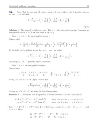 Shortlisted problems – solutions 53
N2. Prove that for any pair of positive integers k and n there exist k positive integers
m1, m2, . . . , mk such that
1 `
2k
´ 1
n
“
ˆ
1 `
1
m1
˙ ˆ
1 `
1
m2
˙
¨ ¨ ¨
ˆ
1 `
1
mk
˙
.
(Japan)
Solution 1. We proceed by induction on k. For k “ 1 the statement is trivial. Assuming we
have proved it for k “ j ´ 1, we now prove it for k “ j.
Case 1. n “ 2t ´ 1 for some positive integer t.
Observe that
1 `
2j
´ 1
2t ´ 1
“
2pt ` 2j´1
´ 1q
2t
¨
2t
2t ´ 1
“
ˆ
1 `
2j´1
´ 1
t
˙ ˆ
1 `
1
2t ´ 1
˙
.
By the induction hypothesis we can ﬁnd m1, . . . , mj´1 such that
1 `
2j´1
´ 1
t
“
ˆ
1 `
1
m1
˙ ˆ
1 `
1
m2
˙
¨ ¨ ¨
ˆ
1 `
1
mj´1
˙
,
so setting mj “ 2t ´ 1 gives the desired expression.
Case 2. n “ 2t for some positive integer t.
Now we have
1 `
2j
´ 1
2t
“
2t ` 2j
´ 1
2t ` 2j ´ 2
¨
2t ` 2j
´ 2
2t
“
ˆ
1 `
1
2t ` 2j ´ 2
˙ ˆ
1 `
2j´1
´ 1
t
˙
,
noting that 2t ` 2j
´ 2 ą 0. Again, we use that
1 `
2j´1
´ 1
t
“
ˆ
1 `
1
m1
˙ ˆ
1 `
1
m2
˙
¨ ¨ ¨
ˆ
1 `
1
mj´1
˙
.
Setting mj “ 2t ` 2j
´ 2 then gives the desired expression.
Solution 2. Consider the base 2 expansions of the residues of n ´ 1 and ´n modulo 2k
:
n ´ 1 ” 2a1
` 2a2
` ¨ ¨ ¨ ` 2ar
pmod 2k
q where 0 ď a1 ă a2 ă . . . ă ar ď k ´ 1,
´n ” 2b1
` 2b2
` ¨ ¨ ¨ ` 2bs
pmod 2k
q where 0 ď b1 ă b2 ă . . . ă bs ď k ´ 1.
Since ´1 ” 20
` 21
` ¨ ¨ ¨` 2k´1
pmod 2k
q, we have ta1, . . . , aru Y tb1 . . . , bsu “ t0, 1, . . . , k ´ 1u and
r ` s “ k. Write
Sp “ 2ap
` 2ap`1
` ¨ ¨ ¨ ` 2ar
for 1 ď p ď r,
Tq “ 2b1
` 2b2
` ¨ ¨ ¨ ` 2bq
for 1 ď q ď s.
 