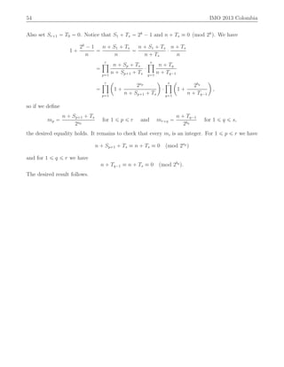 54 IMO 2013 Colombia
Also set Sr`1 “ T0 “ 0. Notice that S1 ` Ts “ 2k
´ 1 and n ` Ts ” 0 pmod 2k
q. We have
1 `
2k
´ 1
n
“
n ` S1 ` Ts
n
“
n ` S1 ` Ts
n ` Ts
¨
n ` Ts
n
“
rź
p“1
n ` Sp ` Ts
n ` Sp`1 ` Ts
¨
sź
q“1
n ` Tq
n ` Tq´1
“
rź
p“1
ˆ
1 `
2ap
n ` Sp`1 ` Ts
˙
¨
sź
q“1
ˆ
1 `
2bq
n ` Tq´1
˙
,
so if we deﬁne
mp “
n ` Sp`1 ` Ts
2ap
for 1 ď p ď r and mr`q “
n ` Tq´1
2bq
for 1 ď q ď s,
the desired equality holds. It remains to check that every mi is an integer. For 1 ď p ď r we have
n ` Sp`1 ` Ts ” n ` Ts ” 0 pmod 2ap
q
and for 1 ď q ď r we have
n ` Tq´1 ” n ` Ts ” 0 pmod 2bq
q.
The desired result follows.
 