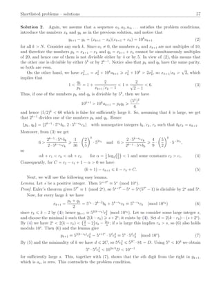 Shortlisted problems – solutions 57
Solution 2. Again, we assume that a sequence a1, a2, a3, . . . satisﬁes the problem conditions,
introduce the numbers xk and yk as in the previous solution, and notice that
yk`1 ´ yk “ pxk`1 ´ xkqpxk`1 ` xkq “ 10k
ak`1 (2)
for all k ą N. Consider any such k. Since a1 ‰ 0, the numbers xk and xk`1 are not multiples of 10,
and therefore the numbers pk “ xk`1 ´ xk and qk “ xk`1 ` xk cannot be simultaneously multiples
of 20, and hence one of them is not divisible either by 4 or by 5. In view of (2), this means that
the other one is divisible by either 5k
or by 2k´1
. Notice also that pk and qk have the same parity,
so both are even.
On the other hand, we have x2
k`1 “ x2
k ` 10k
ak`1 ě x2
k ` 10k
ą 2x2
k, so xk`1{xk ą
?
2, which
implies that
1 ă
qk
pk
“ 1 `
2
xk`1{xk ´ 1
ă 1 `
2
?
2 ´ 1
ă 6. (3)
Thus, if one of the numbers pk and qk is divisible by 5k
, then we have
10k`1
ą 10k
ak`1 “ pkqk ě
p5k
q2
6
and hence p5{2qk
ă 60 which is false for suﬃciently large k. So, assuming that k is large, we get
that 2k´1
divides one of the numbers pk and qk. Hence
tpk, qku “ t2k´1
¨ 5rk
bk, 2 ¨ 5k´rk
cku with nonnegative integers bk, ck, rk such that bkck “ ak`1.
Moreover, from (3) we get
6 ą
2k´1
¨ 5rk bk
2 ¨ 5k´rk ck
ě
1
36
¨
ˆ
2
5
˙k
¨ 52rk
and 6 ą
2 ¨ 5k´rk ck
2k´1 ¨ 5rk bk
ě
4
9
¨
ˆ
5
2
˙k
¨ 5´2rk
,
so
αk ` c1 ă rk ă αk ` c2 for α “ 1
2
log5
`5
2
˘
ă 1 and some constants c2 ą c1. (4)
Consequently, for C “ c2 ´ c1 ` 1 ´ α ą 0 we have
pk ` 1q ´ rk`1 ď k ´ rk ` C. (5)
Next, we will use the following easy lemma.
Lemma. Let s be a positive integer. Then 5s`2s
” 5s
pmod 10s
q.
Proof. Euler’s theorem gives 52s
” 1 pmod 2s
q, so 5s`2s
´ 5s
“ 5s
p52s
´ 1q is divisible by 2s
and 5s
.
Now, for every large k we have
xk`1 “
pk ` qk
2
“ 5rk
¨ 2k´2
bk ` 5k´rk
ck ” 5k´rk
ck pmod 10rk
q (6)
since rk ď k ´ 2 by (4); hence yk`1 ” 52pk´rkq
c2
k pmod 10rk q. Let us consider some large integer s,
and choose the minimal k such that 2pk ´rkq ě s`2s
; it exists by (4). Set d “ 2pk ´rkq´ps`2s
q.
By (4) we have 2s
ă 2pk ´ rkq ă
` 2
α
´ 2
˘
rk ´ 2c1
α
; if s is large this implies rk ą s, so (6) also holds
modulo 10s
. Then (6) and the lemma give
yk`1 ” 52pk´rkq
c2
k “ 5s`2s
¨ 5d
c2
k ” 5s
¨ 5d
c2
k pmod 10s
q. (7)
By (5) and the minimality of k we have d ď 2C, so 5d
c2
k ď 52C
¨ 81 “ D. Using 54
ă 103
we obtain
5s
¨ 5d
c2
k ă 103s{4
D ă 10s´1
for suﬃciently large s. This, together with (7), shows that the sth digit from the right in yk`1,
which is as, is zero. This contradicts the problem condition.
 
