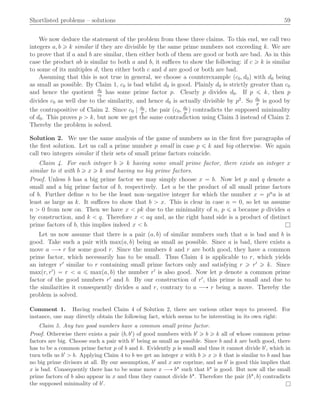 Shortlisted problems – solutions 59
We now deduce the statement of the problem from these three claims. To this end, we call two
integers a, b ě k similar if they are divisible by the same prime numbers not exceeding k. We are
to prove that if a and b are similar, then either both of them are good or both are bad. As in this
case the product ab is similar to both a and b, it suﬃces to show the following: if c ě k is similar
to some of its multiples d, then either both c and d are good or both are bad.
Assuming that this is not true in general, we choose a counterexample pc0, d0q with d0 being
as small as possible. By Claim 1, c0 is bad whilst d0 is good. Plainly d0 is strictly greater than c0
and hence the quotient d0
c0
has some prime factor p. Clearly p divides d0. If p ď k, then p
divides c0 as well due to the similarity, and hence d0 is actually divisible by p2
. So d0
p
is good by
the contrapositive of Claim 2. Since c0 | d0
p
, the pair pc0, d0
p
q contradicts the supposed minimality
of d0. This proves p ą k, but now we get the same contradiction using Claim 3 instead of Claim 2.
Thereby the problem is solved.
Solution 2. We use the same analysis of the game of numbers as in the ﬁrst ﬁve paragraphs of
the ﬁrst solution. Let us call a prime number p small in case p ď k and big otherwise. We again
call two integers similar if their sets of small prime factors coincide.
Claim 4. For each integer b ě k having some small prime factor, there exists an integer x
similar to it with b ě x ě k and having no big prime factors.
Proof. Unless b has a big prime factor we may simply choose x “ b. Now let p and q denote a
small and a big prime factor of b, respectively. Let a be the product of all small prime factors
of b. Further deﬁne n to be the least non–negative integer for which the number x “ pn
a is at
least as large as k. It suﬃces to show that b ą x. This is clear in case n “ 0, so let us assume
n ą 0 from now on. Then we have x ă pk due to the minimality of n, p ď a because p divides a
by construction, and k ă q. Therefore x ă aq and, as the right hand side is a product of distinct
prime factors of b, this implies indeed x ă b. l
Let us now assume that there is a pair pa, bq of similar numbers such that a is bad and b is
good. Take such a pair with maxpa, bq being as small as possible. Since a is bad, there exists a
move a ÝÑ r for some good r. Since the numbers k and r are both good, they have a common
prime factor, which necessarily has to be small. Thus Claim 4 is applicable to r, which yields
an integer r1
similar to r containing small prime factors only and satisfying r ě r1
ě k. Since
maxpr, r1
q “ r ă a ď maxpa, bq the number r1
is also good. Now let p denote a common prime
factor of the good numbers r1
and b. By our construction of r1
, this prime is small and due to
the similarities it consequently divides a and r, contrary to a ÝÑ r being a move. Thereby the
problem is solved.
Comment 1. Having reached Claim 4 of Solution 2, there are various other ways to proceed. For
instance, one may directly obtain the following fact, which seems to be interesting in its own right:
Claim 5. Any two good numbers have a common small prime factor.
Proof. Otherwise there exists a pair pb, b1q of good numbers with b1 ě b ě k all of whose common prime
factors are big. Choose such a pair with b1 being as small as possible. Since b and k are both good, there
has to be a common prime factor p of b and k. Evidently p is small and thus it cannot divide b1, which in
turn tells us b1 ą b. Applying Claim 4 to b we get an integer x with b ě x ě k that is similar to b and has
no big prime divisors at all. By our assumption, b1 and x are coprime, and as b1 is good this implies that
x is bad. Consequently there has to be some move x ÝÑ b˚ such that b˚ is good. But now all the small
prime factors of b also appear in x and thus they cannot divide b˚. Therefore the pair pb˚, bq contradicts
the supposed minimality of b1. l
 