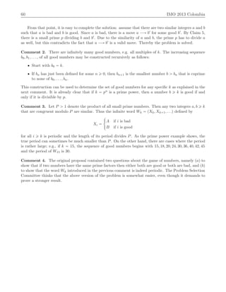60 IMO 2013 Colombia
From that point, it is easy to complete the solution: assume that there are two similar integers a and b
such that a is bad and b is good. Since a is bad, there is a move a ÝÑ b1 for some good b1. By Claim 5,
there is a small prime p dividing b and b1. Due to the similarity of a and b, the prime p has to divide a
as well, but this contradicts the fact that a ÝÑ b1 is a valid move. Thereby the problem is solved.
Comment 2. There are inﬁnitely many good numbers, e.g. all multiples of k. The increasing sequence
b0, b1, . . . , of all good numbers may be constructed recursively as follows:
‚ Start with b0 “ k.
‚ If bn has just been deﬁned for some n ě 0, then bn`1 is the smallest number b ą bn that is coprime
to none of b0, . . . , bn.
This construction can be used to determine the set of good numbers for any speciﬁc k as explained in the
next comment. It is already clear that if k “ pα is a prime power, then a number b ě k is good if and
only if it is divisible by p.
Comment 3. Let P ą 1 denote the product of all small prime numbers. Then any two integers a, b ě k
that are congruent modulo P are similar. Thus the inﬁnite word Wk “ pXk, Xk`1, . . .q deﬁned by
Xi “
#
A if i is bad
B if i is good
for all i ě k is periodic and the length of its period divides P. As the prime power example shows, the
true period can sometimes be much smaller than P. On the other hand, there are cases where the period
is rather large; e.g., if k “ 15, the sequence of good numbers begins with 15, 18, 20, 24, 30, 36, 40, 42, 45
and the period of W15 is 30.
Comment 4. The original proposal contained two questions about the game of numbers, namely paq to
show that if two numbers have the same prime factors then either both are good or both are bad, and pbq
to show that the word Wk introduced in the previous comment is indeed periodic. The Problem Selection
Committee thinks that the above version of the problem is somewhat easier, even though it demands to
prove a stronger result.
 