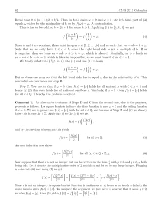 62 IMO 2013 Colombia
Recall that 0 ď pa ´ 1q{2 ă b{2. Thus, in both cases ω “ 0 and ω “ 1, the left-hand part of (3)
equals ω either by the minimality of b, or by fpωq “ ω. A contradiction.
Thus b has to be odd, so b “ 2k ` 1 for some k ě 1. Applying (1) to
`1
2
, k, b
˘
we get
f
ˆ
ω ` k
b
˙
“ f
ˆ
1
2
˙
“ ω. (4)
Since a and b are coprime, there exist integers r P t1, 2, . . . , bu and m such that ra ´ mb “ k ` ω.
Note that we actually have 1 ď r ă b, since the right hand side is not a multiple of b. If m
is negative, then we have ra ´ mb ą b ě k ` ω, which is absurd. Similarly, m ě r leads to
ra ´ mb ă br ´ br “ 0, which is likewise impossible; so we must have 0 ď m ď r ´ 1.
We ﬁnally substitute
`k`ω
b
, m, r
˘
into (1) and use (4) to learn
f
´ω ` m
r
¯
“ f
´a
b
¯
‰ ω.
But as above one may see that the left hand side has to equal ω due to the minimality of b. This
contradiction concludes our step B.
Step C. Now notice that if ω “ 0, then fpxq “ txu holds for all rational x with 0 ď x ă 1 and
hence by (2) this even holds for all rational numbers x. Similarly, if ω “ 1, then fpxq “ rxs holds
for all x P Q. Thereby the problem is solved.
Comment 1. An alternative treatment of Steps B and C from the second case, due to the proposer,
proceeds as follows. Let square brackets indicate the ﬂoor function in case ω “ 0 and the ceiling function
if ω “ 1. We are to prove that fpxq “ rxs holds for all x P Q, and because of Step A and (2) we already
know this in case 2x P Z. Applying (1) to p2x, 0, 2q we get
fpxq “ f
ˆ
fp2xq
2
˙
,
and by the previous observation this yields
fpxq “
„
fp2xq
2

for all x P Q. (5)
An easy induction now shows
fpxq “
„
fp2nxq
2n

for all px, nq P Q ˆ Zą0. (6)
Now suppose ﬁrst that x is not an integer but can be written in the form p
q with p P Z and q P Zą0 both
being odd. Let d denote the multiplicative order of 2 modulo q and let m be any large integer. Plugging
n “ dm into (6) and using (2) we get
fpxq “
„
fp2dmxq
2dm

“
„
fpxq ` p2dm ´ 1qx
2dm

“
„
x `
fpxq ´ x
2dm

.
Since x is not an integer, the square bracket function is continuous at x; hence as m tends to inﬁnity the
above fomula gives fpxq “ rxs. To complete the argument we just need to observe that if some y P Q
satisﬁes fpyq “ rys, then (5) yields f
`y
2
˘
“ f
´
rys
2
¯
“
”
rys
2
ı
“
“y
2
‰
.
 