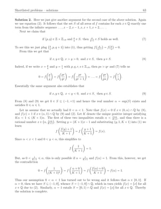 Shortlisted problems – solutions 63
Solution 2. Here we just give another argument for the second case of the above solution. Again
we use equation (2). It follows that the set S of all zeros of f contains for each x P Q exactly one
term from the inﬁnite sequence . . . , x ´ 2, x ´ 1, x, x ` 1, x ` 2, . . . .
Next we claim that
if pp, qq P Z ˆ Zą0 and p
q
P S, then p
q`1
P S holds as well. (7)
To see this we just plug
`p
q
, p, q ` 1
˘
into (1), thus getting f
` p
q`1
˘
“ f
`p
q
˘
“ 0.
From this we get that
if x, y P Q, x ą y ą 0, and x P S, then y P S. (8)
Indeed, if we write x “ p
q
and y “ r
s
with p, q, r, s P Zą0, then ps ą qr and (7) tells us
0 “ f
ˆ
p
q
˙
“ f
ˆ
pr
qr
˙
“ f
ˆ
pr
qr ` 1
˙
“ . . . “ f
ˆ
pr
ps
˙
“ f
ˆ
r
s
˙
.
Essentially the same argument also establishes that
if x, y P Q, x ă y ă 0, and x P S, then y P S. (9)
From (8) and (9) we get 0 P S Ď p´1, `1q and hence the real number α “ suppSq exists and
satisﬁes 0 ď α ď 1.
Let us assume that we actually had 0 ă α ă 1. Note that fpxq “ 0 if x P p0, αq X Q by (8),
and fpxq “ 1 if x P pα, 1q X Q by (9) and (2). Let K denote the unique positive integer satisfying
Kα ă 1 ď pK ` 1qα. The ﬁrst of these two inequalities entails α ă 1`α
K`1
, and thus there is a
rational number x P
`
α, 1`α
K`1
˘
. Setting y “ pK ` 1qx ´ 1 and substituting py, 1, K ` 1q into (1) we
learn
f
ˆ
fpyq ` 1
K ` 1
˙
“ f
ˆ
y ` 1
K ` 1
˙
“ fpxq.
Since α ă x ă 1 and 0 ă y ă α, this simpliﬁes to
f
ˆ
1
K ` 1
˙
“ 1.
But, as 0 ă 1
K`1
ď α, this is only possible if α “ 1
K`1
and fpαq “ 1. From this, however, we get
the contradiction
0 “ f
ˆ
1
pK ` 1q2
˙
“ f
ˆ
α ` 0
K ` 1
˙
“ f
ˆ
fpαq ` 0
K ` 1
˙
“ fpαq “ 1.
Thus our assumption 0 ă α ă 1 has turned out to be wrong and it follows that α P t0, 1u. If
α “ 0, then we have S Ď p´1, 0s, whence S “ p´1, 0s X Q, which in turn yields fpxq “ rxs for all
x P Q due to (2). Similarly, α “ 1 entails S “ r0, 1q X Q and fpxq “ txu for all x P Q. Thereby
the solution is complete.
 