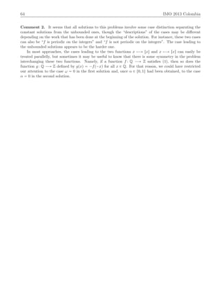 64 IMO 2013 Colombia
Comment 2. It seems that all solutions to this problems involve some case distinction separating the
constant solutions from the unbounded ones, though the “descriptions” of the cases may be diﬀerent
depending on the work that has been done at the beginning of the solution. For instance, these two cases
can also be “f is periodic on the integers” and “f is not periodic on the integers”. The case leading to
the unbounded solutions appears to be the harder one.
In most approaches, the cases leading to the two functions x ÞÝÑ txu and x ÞÝÑ rxs can easily be
treated parallelly, but sometimes it may be useful to know that there is some symmetry in the problem
interchanging these two functions. Namely, if a function f : Q ÝÑ Z satisﬁes (1), then so does the
function g: Q ÝÑ Z deﬁned by gpxq “ ´fp´xq for all x P Q. For that reason, we could have restricted
our attention to the case ω “ 0 in the ﬁrst solution and, once α P t0, 1u had been obtained, to the case
α “ 0 in the second solution.
 