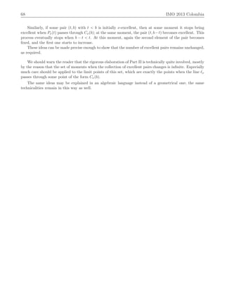 68 IMO 2013 Colombia
Similarly, if some pair pt, bq with t ă b is initially ν-excellent, then at some moment it stops being
excellent when Pνptq passes through Cνpbq; at the same moment, the pair pt, b´tq becomes excellent. This
process eventually stops when b ´ t ă t. At this moment, again the second element of the pair becomes
ﬁxed, and the ﬁrst one starts to increase.
These ideas can be made precise enough to show that the number of excellent pairs remains unchanged,
as required.
We should warn the reader that the rigorous elaboration of Part II is technically quite involved, mostly
by the reason that the set of moments when the collection of excellent pairs changes is inﬁnite. Especially
much care should be applied to the limit points of this set, which are exactly the points when the line ℓν
passes through some point of the form Cνpbq.
The same ideas may be explained in an algebraic language instead of a geometrical one; the same
technicalities remain in this way as well.
 