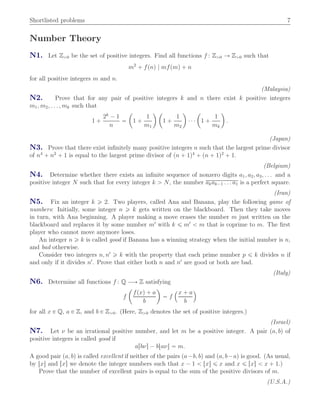 Shortlisted problems 7
Number Theory
N1. Let Zą0 be the set of positive integers. Find all functions f : Zą0 Ñ Zą0 such that
m2
` fpnq | mfpmq ` n
for all positive integers m and n.
(Malaysia)
N2. Prove that for any pair of positive integers k and n there exist k positive integers
m1, m2, . . . , mk such that
1 `
2k
´ 1
n
“
ˆ
1 `
1
m1
˙ ˆ
1 `
1
m2
˙
¨ ¨ ¨
ˆ
1 `
1
mk
˙
.
(Japan)
N3. Prove that there exist inﬁnitely many positive integers n such that the largest prime divisor
of n4
` n2
` 1 is equal to the largest prime divisor of pn ` 1q4
` pn ` 1q2
` 1.
(Belgium)
N4. Determine whether there exists an inﬁnite sequence of nonzero digits a1, a2, a3, . . . and a
positive integer N such that for every integer k ą N, the number akak´1 . . . a1 is a perfect square.
(Iran)
N5. Fix an integer k ě 2. Two players, called Ana and Banana, play the following game of
numbers: Initially, some integer n ě k gets written on the blackboard. Then they take moves
in turn, with Ana beginning. A player making a move erases the number m just written on the
blackboard and replaces it by some number m1
with k ď m1
ă m that is coprime to m. The ﬁrst
player who cannot move anymore loses.
An integer n ě k is called good if Banana has a winning strategy when the initial number is n,
and bad otherwise.
Consider two integers n, n1
ě k with the property that each prime number p ď k divides n if
and only if it divides n1
. Prove that either both n and n1
are good or both are bad.
(Italy)
N6. Determine all functions f : Q ÝÑ Z satisfying
f
ˆ
fpxq ` a
b
˙
“ f
´x ` a
b
¯
for all x P Q, a P Z, and b P Zą0. (Here, Zą0 denotes the set of positive integers.)
(Israel)
N7. Let ν be an irrational positive number, and let m be a positive integer. A pair pa, bq of
positive integers is called good if
arbνs ´ btaνu “ m.
A good pair pa, bq is called excellent if neither of the pairs pa´b, bq and pa, b´aq is good. (As usual,
by txu and rxs we denote the integer numbers such that x ´ 1 ă txu ď x and x ď rxs ă x ` 1.)
Prove that the number of excellent pairs is equal to the sum of the positive divisors of m.
(U.S.A.)
 
